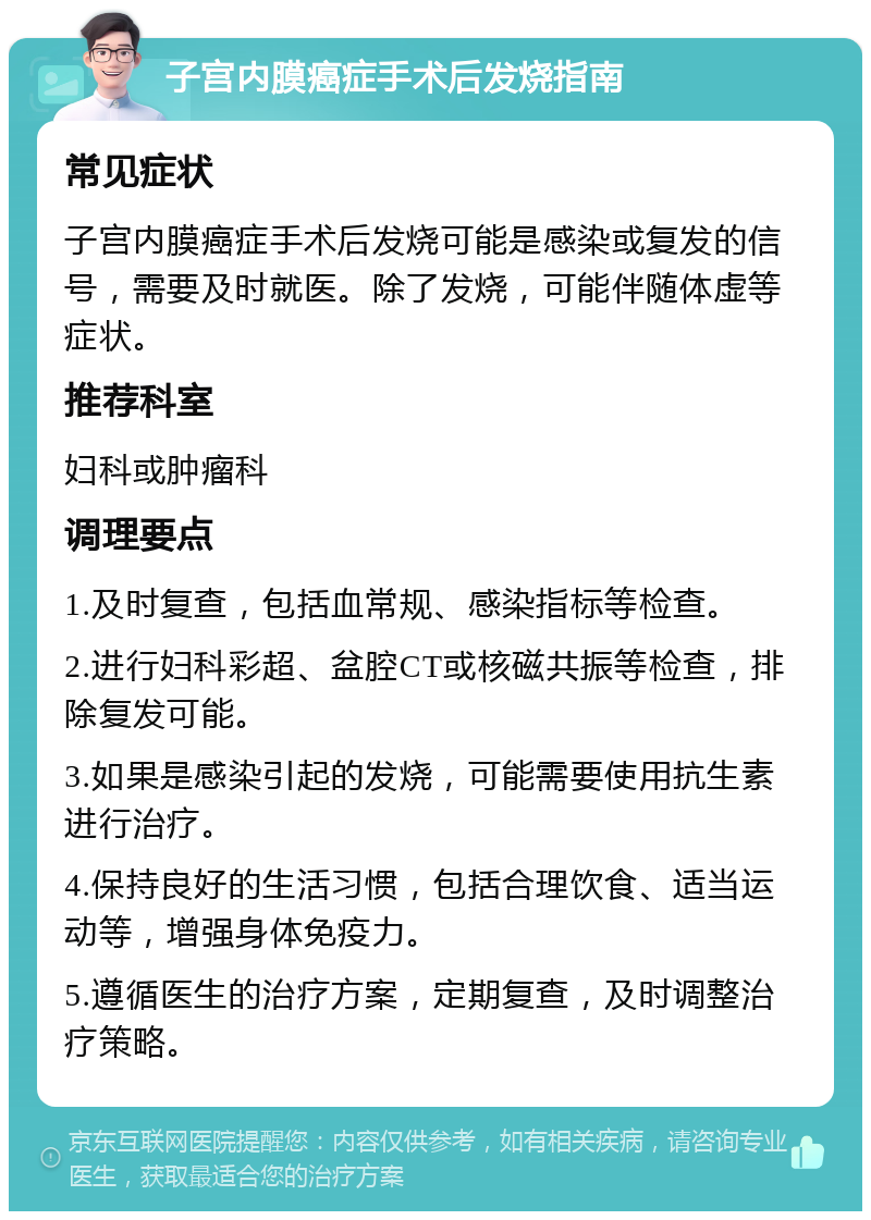 子宫内膜癌症手术后发烧指南 常见症状 子宫内膜癌症手术后发烧可能是感染或复发的信号，需要及时就医。除了发烧，可能伴随体虚等症状。 推荐科室 妇科或肿瘤科 调理要点 1.及时复查，包括血常规、感染指标等检查。 2.进行妇科彩超、盆腔CT或核磁共振等检查，排除复发可能。 3.如果是感染引起的发烧，可能需要使用抗生素进行治疗。 4.保持良好的生活习惯，包括合理饮食、适当运动等，增强身体免疫力。 5.遵循医生的治疗方案，定期复查，及时调整治疗策略。