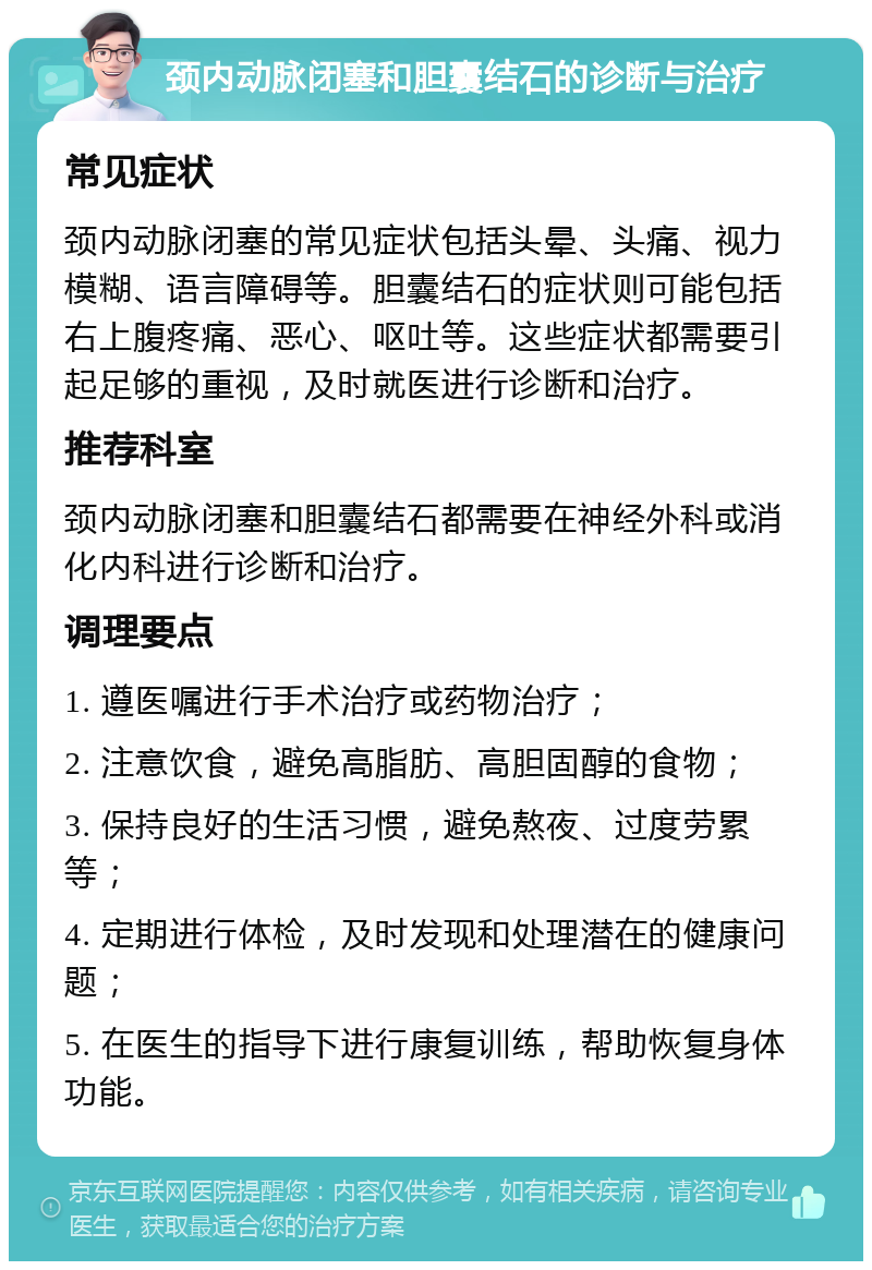 颈内动脉闭塞和胆囊结石的诊断与治疗 常见症状 颈内动脉闭塞的常见症状包括头晕、头痛、视力模糊、语言障碍等。胆囊结石的症状则可能包括右上腹疼痛、恶心、呕吐等。这些症状都需要引起足够的重视，及时就医进行诊断和治疗。 推荐科室 颈内动脉闭塞和胆囊结石都需要在神经外科或消化内科进行诊断和治疗。 调理要点 1. 遵医嘱进行手术治疗或药物治疗； 2. 注意饮食，避免高脂肪、高胆固醇的食物； 3. 保持良好的生活习惯，避免熬夜、过度劳累等； 4. 定期进行体检，及时发现和处理潜在的健康问题； 5. 在医生的指导下进行康复训练，帮助恢复身体功能。