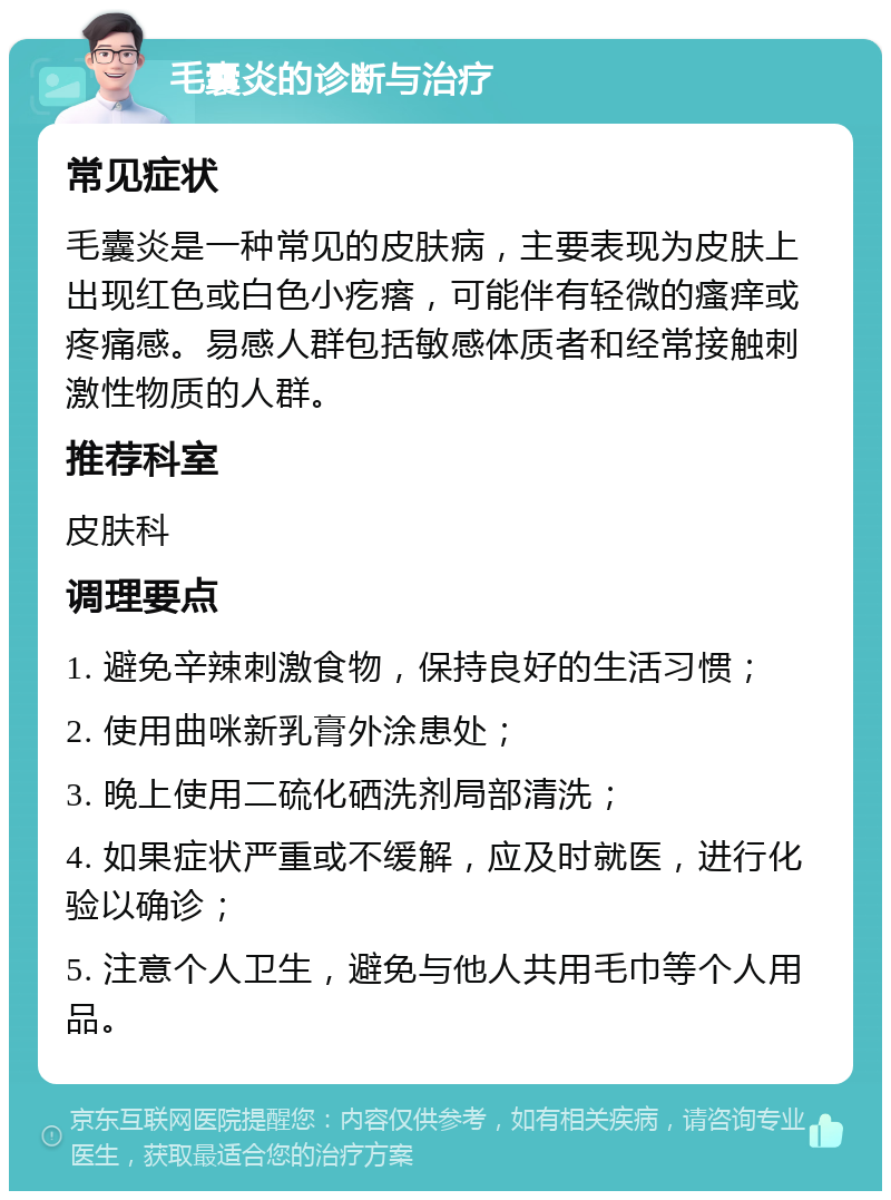 毛囊炎的诊断与治疗 常见症状 毛囊炎是一种常见的皮肤病，主要表现为皮肤上出现红色或白色小疙瘩，可能伴有轻微的瘙痒或疼痛感。易感人群包括敏感体质者和经常接触刺激性物质的人群。 推荐科室 皮肤科 调理要点 1. 避免辛辣刺激食物，保持良好的生活习惯； 2. 使用曲咪新乳膏外涂患处； 3. 晚上使用二硫化硒洗剂局部清洗； 4. 如果症状严重或不缓解，应及时就医，进行化验以确诊； 5. 注意个人卫生，避免与他人共用毛巾等个人用品。