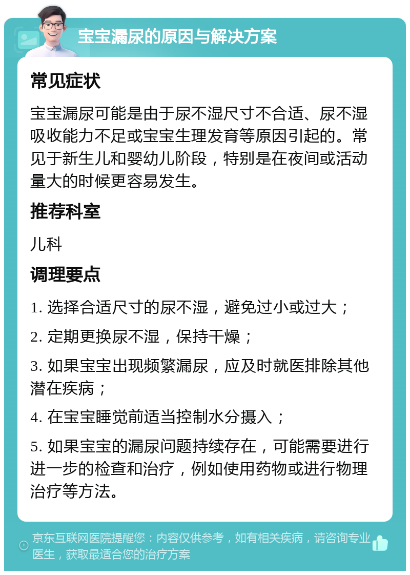 宝宝漏尿的原因与解决方案 常见症状 宝宝漏尿可能是由于尿不湿尺寸不合适、尿不湿吸收能力不足或宝宝生理发育等原因引起的。常见于新生儿和婴幼儿阶段，特别是在夜间或活动量大的时候更容易发生。 推荐科室 儿科 调理要点 1. 选择合适尺寸的尿不湿，避免过小或过大； 2. 定期更换尿不湿，保持干燥； 3. 如果宝宝出现频繁漏尿，应及时就医排除其他潜在疾病； 4. 在宝宝睡觉前适当控制水分摄入； 5. 如果宝宝的漏尿问题持续存在，可能需要进行进一步的检查和治疗，例如使用药物或进行物理治疗等方法。