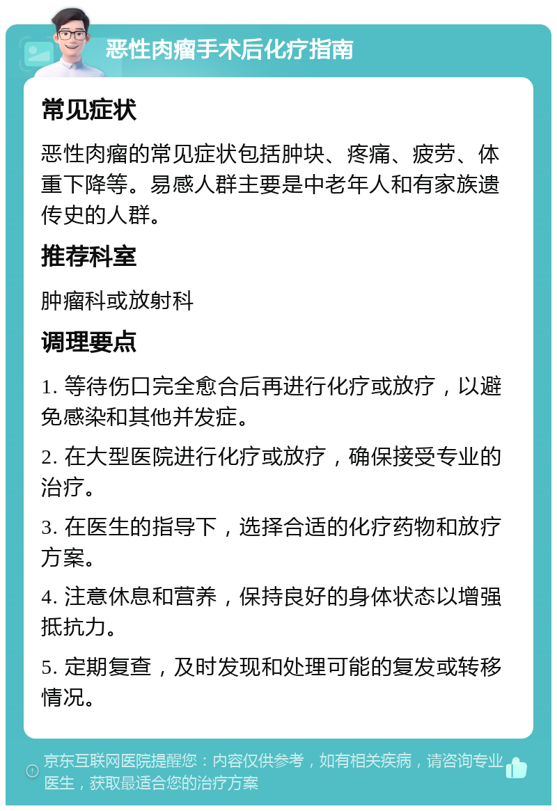 恶性肉瘤手术后化疗指南 常见症状 恶性肉瘤的常见症状包括肿块、疼痛、疲劳、体重下降等。易感人群主要是中老年人和有家族遗传史的人群。 推荐科室 肿瘤科或放射科 调理要点 1. 等待伤口完全愈合后再进行化疗或放疗，以避免感染和其他并发症。 2. 在大型医院进行化疗或放疗，确保接受专业的治疗。 3. 在医生的指导下，选择合适的化疗药物和放疗方案。 4. 注意休息和营养，保持良好的身体状态以增强抵抗力。 5. 定期复查，及时发现和处理可能的复发或转移情况。