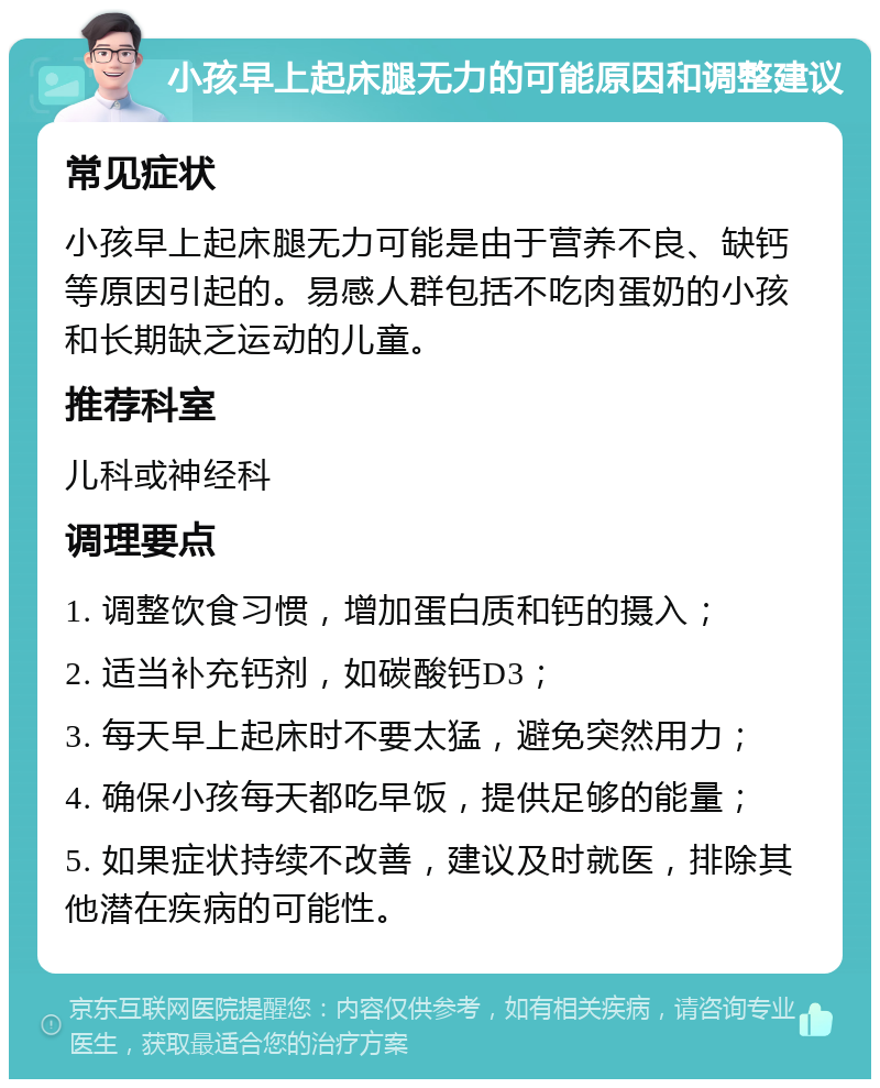 小孩早上起床腿无力的可能原因和调整建议 常见症状 小孩早上起床腿无力可能是由于营养不良、缺钙等原因引起的。易感人群包括不吃肉蛋奶的小孩和长期缺乏运动的儿童。 推荐科室 儿科或神经科 调理要点 1. 调整饮食习惯，增加蛋白质和钙的摄入； 2. 适当补充钙剂，如碳酸钙D3； 3. 每天早上起床时不要太猛，避免突然用力； 4. 确保小孩每天都吃早饭，提供足够的能量； 5. 如果症状持续不改善，建议及时就医，排除其他潜在疾病的可能性。