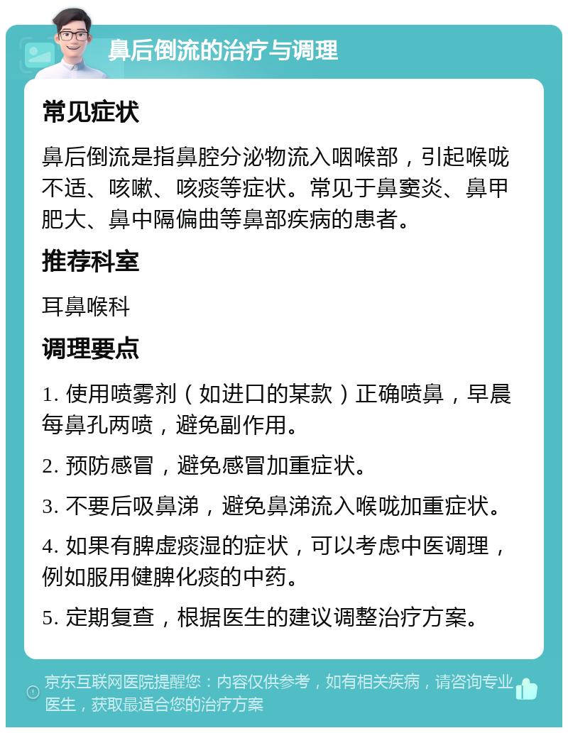 鼻后倒流的治疗与调理 常见症状 鼻后倒流是指鼻腔分泌物流入咽喉部，引起喉咙不适、咳嗽、咳痰等症状。常见于鼻窦炎、鼻甲肥大、鼻中隔偏曲等鼻部疾病的患者。 推荐科室 耳鼻喉科 调理要点 1. 使用喷雾剂（如进口的某款）正确喷鼻，早晨每鼻孔两喷，避免副作用。 2. 预防感冒，避免感冒加重症状。 3. 不要后吸鼻涕，避免鼻涕流入喉咙加重症状。 4. 如果有脾虚痰湿的症状，可以考虑中医调理，例如服用健脾化痰的中药。 5. 定期复查，根据医生的建议调整治疗方案。