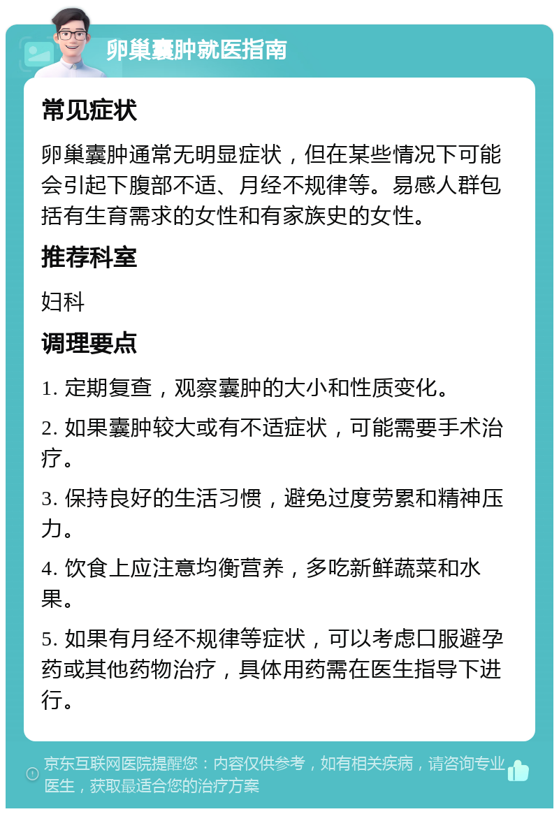 卵巢囊肿就医指南 常见症状 卵巢囊肿通常无明显症状，但在某些情况下可能会引起下腹部不适、月经不规律等。易感人群包括有生育需求的女性和有家族史的女性。 推荐科室 妇科 调理要点 1. 定期复查，观察囊肿的大小和性质变化。 2. 如果囊肿较大或有不适症状，可能需要手术治疗。 3. 保持良好的生活习惯，避免过度劳累和精神压力。 4. 饮食上应注意均衡营养，多吃新鲜蔬菜和水果。 5. 如果有月经不规律等症状，可以考虑口服避孕药或其他药物治疗，具体用药需在医生指导下进行。