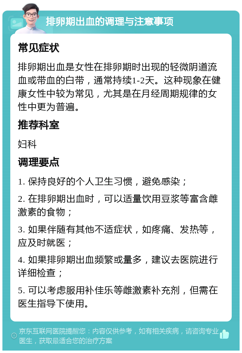 排卵期出血的调理与注意事项 常见症状 排卵期出血是女性在排卵期时出现的轻微阴道流血或带血的白带，通常持续1-2天。这种现象在健康女性中较为常见，尤其是在月经周期规律的女性中更为普遍。 推荐科室 妇科 调理要点 1. 保持良好的个人卫生习惯，避免感染； 2. 在排卵期出血时，可以适量饮用豆浆等富含雌激素的食物； 3. 如果伴随有其他不适症状，如疼痛、发热等，应及时就医； 4. 如果排卵期出血频繁或量多，建议去医院进行详细检查； 5. 可以考虑服用补佳乐等雌激素补充剂，但需在医生指导下使用。