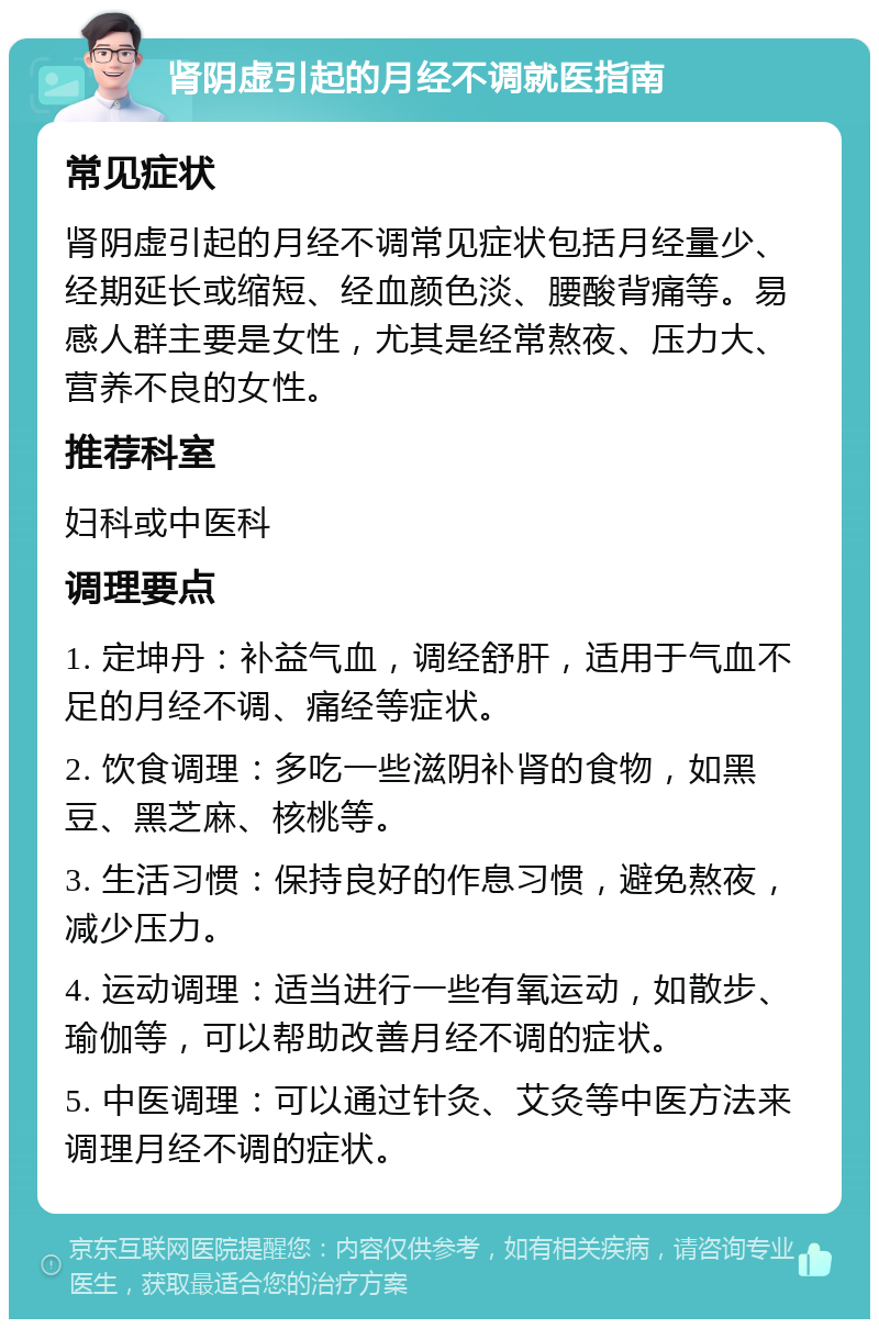 肾阴虚引起的月经不调就医指南 常见症状 肾阴虚引起的月经不调常见症状包括月经量少、经期延长或缩短、经血颜色淡、腰酸背痛等。易感人群主要是女性，尤其是经常熬夜、压力大、营养不良的女性。 推荐科室 妇科或中医科 调理要点 1. 定坤丹：补益气血，调经舒肝，适用于气血不足的月经不调、痛经等症状。 2. 饮食调理：多吃一些滋阴补肾的食物，如黑豆、黑芝麻、核桃等。 3. 生活习惯：保持良好的作息习惯，避免熬夜，减少压力。 4. 运动调理：适当进行一些有氧运动，如散步、瑜伽等，可以帮助改善月经不调的症状。 5. 中医调理：可以通过针灸、艾灸等中医方法来调理月经不调的症状。