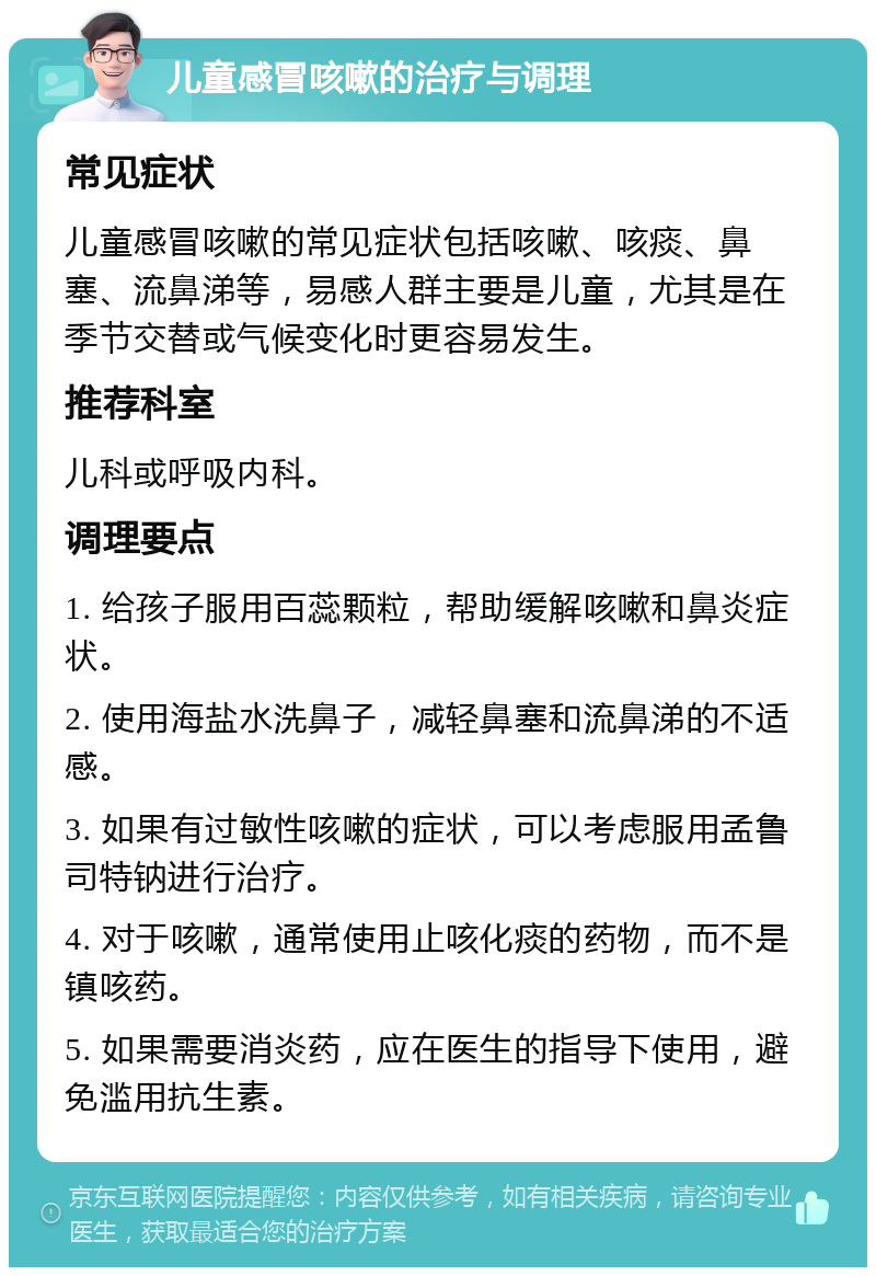 儿童感冒咳嗽的治疗与调理 常见症状 儿童感冒咳嗽的常见症状包括咳嗽、咳痰、鼻塞、流鼻涕等，易感人群主要是儿童，尤其是在季节交替或气候变化时更容易发生。 推荐科室 儿科或呼吸内科。 调理要点 1. 给孩子服用百蕊颗粒，帮助缓解咳嗽和鼻炎症状。 2. 使用海盐水洗鼻子，减轻鼻塞和流鼻涕的不适感。 3. 如果有过敏性咳嗽的症状，可以考虑服用孟鲁司特钠进行治疗。 4. 对于咳嗽，通常使用止咳化痰的药物，而不是镇咳药。 5. 如果需要消炎药，应在医生的指导下使用，避免滥用抗生素。