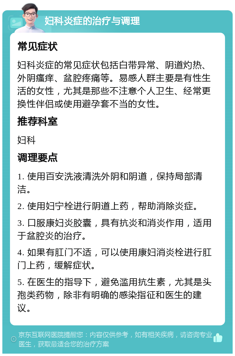 妇科炎症的治疗与调理 常见症状 妇科炎症的常见症状包括白带异常、阴道灼热、外阴瘙痒、盆腔疼痛等。易感人群主要是有性生活的女性，尤其是那些不注意个人卫生、经常更换性伴侣或使用避孕套不当的女性。 推荐科室 妇科 调理要点 1. 使用百安洗液清洗外阴和阴道，保持局部清洁。 2. 使用妇宁栓进行阴道上药，帮助消除炎症。 3. 口服康妇炎胶囊，具有抗炎和消炎作用，适用于盆腔炎的治疗。 4. 如果有肛门不适，可以使用康妇消炎栓进行肛门上药，缓解症状。 5. 在医生的指导下，避免滥用抗生素，尤其是头孢类药物，除非有明确的感染指征和医生的建议。