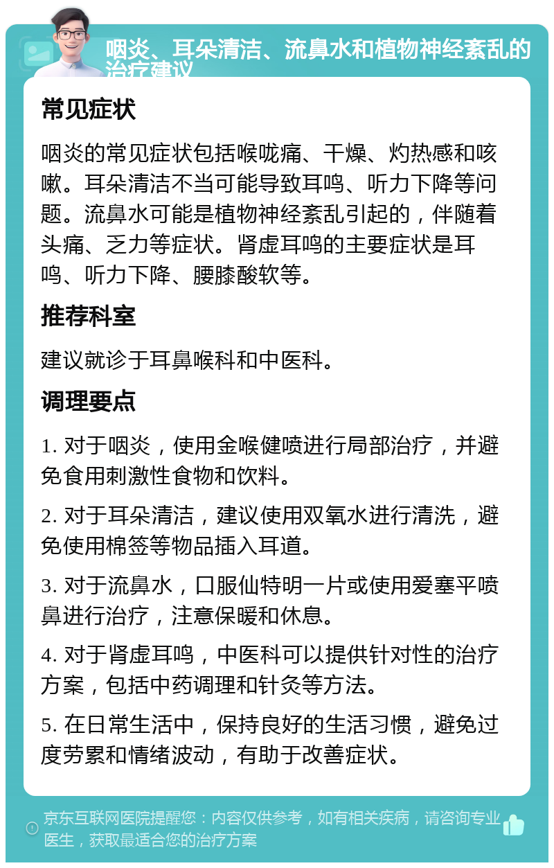 咽炎、耳朵清洁、流鼻水和植物神经紊乱的治疗建议 常见症状 咽炎的常见症状包括喉咙痛、干燥、灼热感和咳嗽。耳朵清洁不当可能导致耳鸣、听力下降等问题。流鼻水可能是植物神经紊乱引起的，伴随着头痛、乏力等症状。肾虚耳鸣的主要症状是耳鸣、听力下降、腰膝酸软等。 推荐科室 建议就诊于耳鼻喉科和中医科。 调理要点 1. 对于咽炎，使用金喉健喷进行局部治疗，并避免食用刺激性食物和饮料。 2. 对于耳朵清洁，建议使用双氧水进行清洗，避免使用棉签等物品插入耳道。 3. 对于流鼻水，口服仙特明一片或使用爱塞平喷鼻进行治疗，注意保暖和休息。 4. 对于肾虚耳鸣，中医科可以提供针对性的治疗方案，包括中药调理和针灸等方法。 5. 在日常生活中，保持良好的生活习惯，避免过度劳累和情绪波动，有助于改善症状。