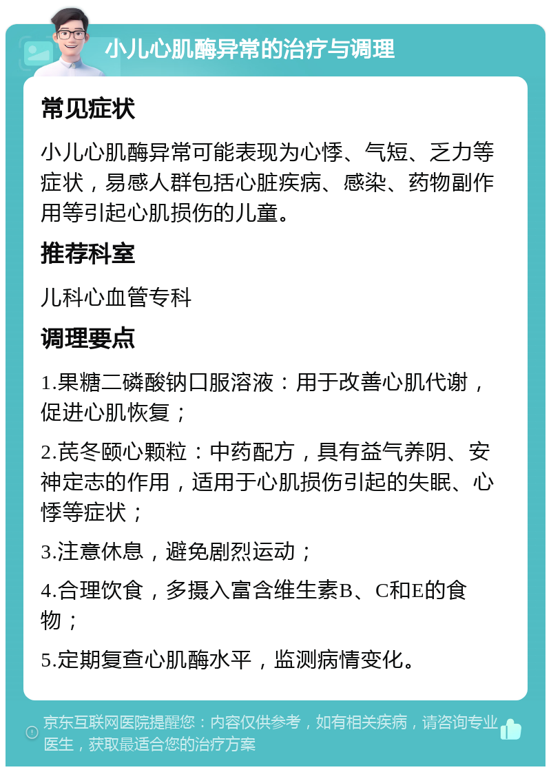 小儿心肌酶异常的治疗与调理 常见症状 小儿心肌酶异常可能表现为心悸、气短、乏力等症状，易感人群包括心脏疾病、感染、药物副作用等引起心肌损伤的儿童。 推荐科室 儿科心血管专科 调理要点 1.果糖二磷酸钠口服溶液：用于改善心肌代谢，促进心肌恢复； 2.芪冬颐心颗粒：中药配方，具有益气养阴、安神定志的作用，适用于心肌损伤引起的失眠、心悸等症状； 3.注意休息，避免剧烈运动； 4.合理饮食，多摄入富含维生素B、C和E的食物； 5.定期复查心肌酶水平，监测病情变化。