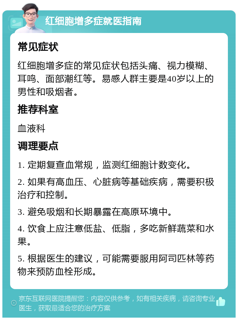 红细胞增多症就医指南 常见症状 红细胞增多症的常见症状包括头痛、视力模糊、耳鸣、面部潮红等。易感人群主要是40岁以上的男性和吸烟者。 推荐科室 血液科 调理要点 1. 定期复查血常规，监测红细胞计数变化。 2. 如果有高血压、心脏病等基础疾病，需要积极治疗和控制。 3. 避免吸烟和长期暴露在高原环境中。 4. 饮食上应注意低盐、低脂，多吃新鲜蔬菜和水果。 5. 根据医生的建议，可能需要服用阿司匹林等药物来预防血栓形成。