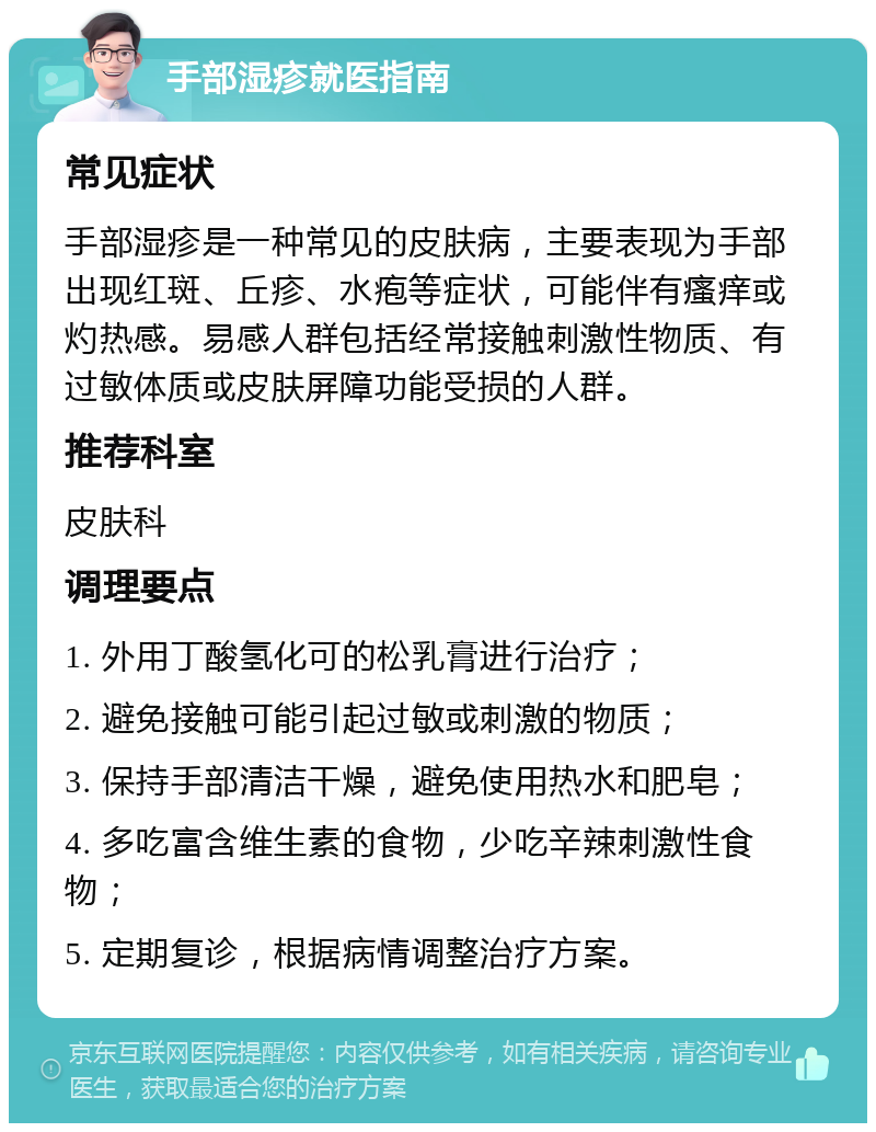 手部湿疹就医指南 常见症状 手部湿疹是一种常见的皮肤病，主要表现为手部出现红斑、丘疹、水疱等症状，可能伴有瘙痒或灼热感。易感人群包括经常接触刺激性物质、有过敏体质或皮肤屏障功能受损的人群。 推荐科室 皮肤科 调理要点 1. 外用丁酸氢化可的松乳膏进行治疗； 2. 避免接触可能引起过敏或刺激的物质； 3. 保持手部清洁干燥，避免使用热水和肥皂； 4. 多吃富含维生素的食物，少吃辛辣刺激性食物； 5. 定期复诊，根据病情调整治疗方案。