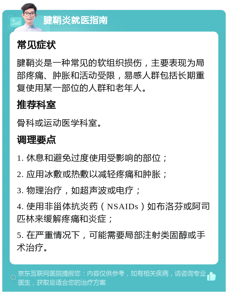 腱鞘炎就医指南 常见症状 腱鞘炎是一种常见的软组织损伤，主要表现为局部疼痛、肿胀和活动受限，易感人群包括长期重复使用某一部位的人群和老年人。 推荐科室 骨科或运动医学科室。 调理要点 1. 休息和避免过度使用受影响的部位； 2. 应用冰敷或热敷以减轻疼痛和肿胀； 3. 物理治疗，如超声波或电疗； 4. 使用非甾体抗炎药（NSAIDs）如布洛芬或阿司匹林来缓解疼痛和炎症； 5. 在严重情况下，可能需要局部注射类固醇或手术治疗。