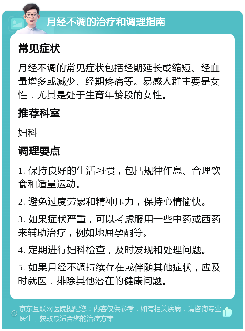 月经不调的治疗和调理指南 常见症状 月经不调的常见症状包括经期延长或缩短、经血量增多或减少、经期疼痛等。易感人群主要是女性，尤其是处于生育年龄段的女性。 推荐科室 妇科 调理要点 1. 保持良好的生活习惯，包括规律作息、合理饮食和适量运动。 2. 避免过度劳累和精神压力，保持心情愉快。 3. 如果症状严重，可以考虑服用一些中药或西药来辅助治疗，例如地屈孕酮等。 4. 定期进行妇科检查，及时发现和处理问题。 5. 如果月经不调持续存在或伴随其他症状，应及时就医，排除其他潜在的健康问题。