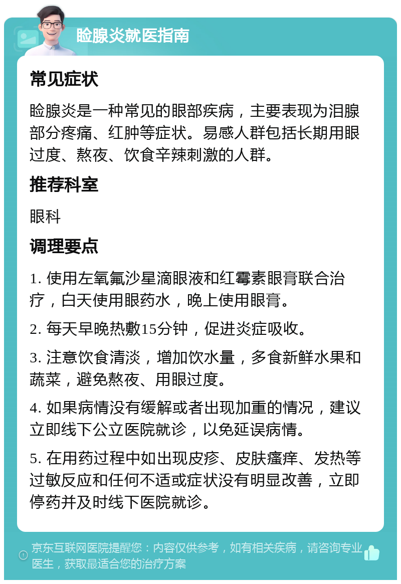 睑腺炎就医指南 常见症状 睑腺炎是一种常见的眼部疾病，主要表现为泪腺部分疼痛、红肿等症状。易感人群包括长期用眼过度、熬夜、饮食辛辣刺激的人群。 推荐科室 眼科 调理要点 1. 使用左氧氟沙星滴眼液和红霉素眼膏联合治疗，白天使用眼药水，晚上使用眼膏。 2. 每天早晚热敷15分钟，促进炎症吸收。 3. 注意饮食清淡，增加饮水量，多食新鲜水果和蔬菜，避免熬夜、用眼过度。 4. 如果病情没有缓解或者出现加重的情况，建议立即线下公立医院就诊，以免延误病情。 5. 在用药过程中如出现皮疹、皮肤瘙痒、发热等过敏反应和任何不适或症状没有明显改善，立即停药并及时线下医院就诊。