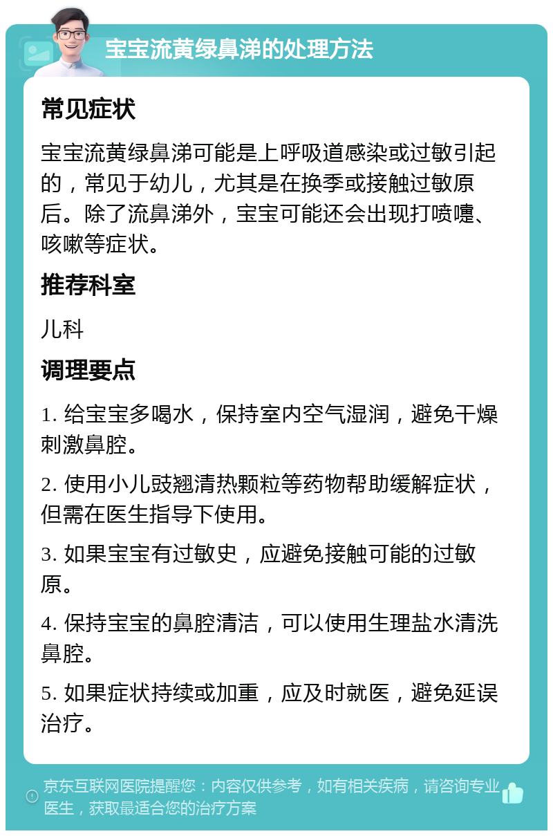 宝宝流黄绿鼻涕的处理方法 常见症状 宝宝流黄绿鼻涕可能是上呼吸道感染或过敏引起的，常见于幼儿，尤其是在换季或接触过敏原后。除了流鼻涕外，宝宝可能还会出现打喷嚏、咳嗽等症状。 推荐科室 儿科 调理要点 1. 给宝宝多喝水，保持室内空气湿润，避免干燥刺激鼻腔。 2. 使用小儿豉翘清热颗粒等药物帮助缓解症状，但需在医生指导下使用。 3. 如果宝宝有过敏史，应避免接触可能的过敏原。 4. 保持宝宝的鼻腔清洁，可以使用生理盐水清洗鼻腔。 5. 如果症状持续或加重，应及时就医，避免延误治疗。