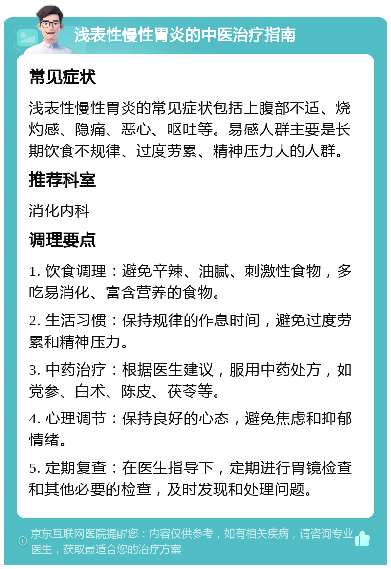 浅表性慢性胃炎的中医治疗指南 常见症状 浅表性慢性胃炎的常见症状包括上腹部不适、烧灼感、隐痛、恶心、呕吐等。易感人群主要是长期饮食不规律、过度劳累、精神压力大的人群。 推荐科室 消化内科 调理要点 1. 饮食调理：避免辛辣、油腻、刺激性食物，多吃易消化、富含营养的食物。 2. 生活习惯：保持规律的作息时间，避免过度劳累和精神压力。 3. 中药治疗：根据医生建议，服用中药处方，如党参、白术、陈皮、茯苓等。 4. 心理调节：保持良好的心态，避免焦虑和抑郁情绪。 5. 定期复查：在医生指导下，定期进行胃镜检查和其他必要的检查，及时发现和处理问题。