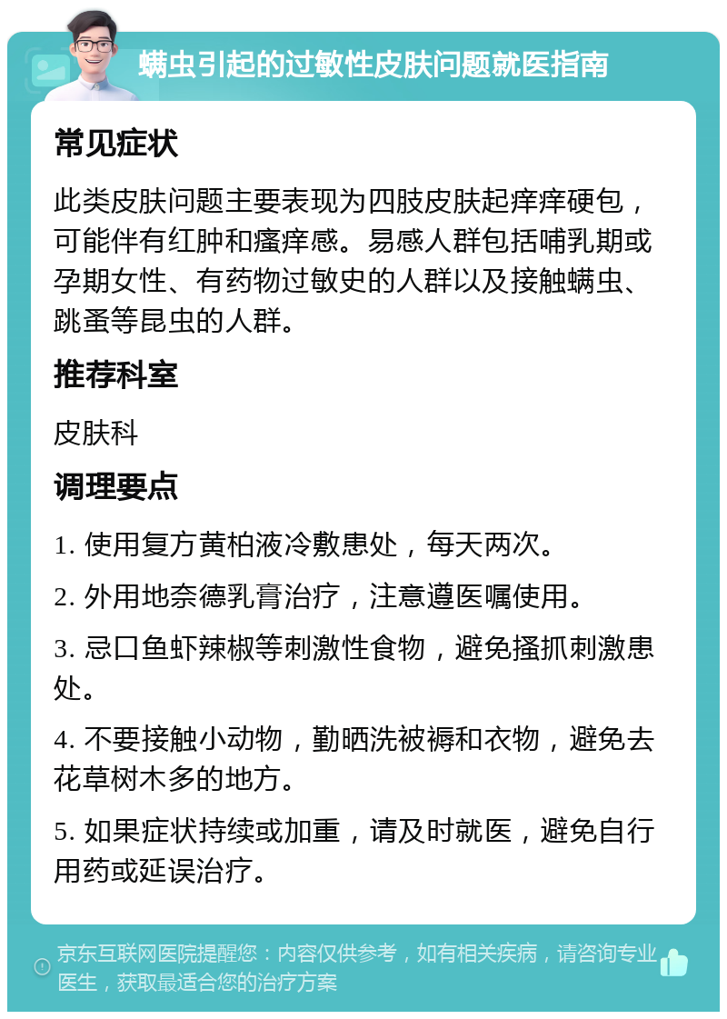 螨虫引起的过敏性皮肤问题就医指南 常见症状 此类皮肤问题主要表现为四肢皮肤起痒痒硬包，可能伴有红肿和瘙痒感。易感人群包括哺乳期或孕期女性、有药物过敏史的人群以及接触螨虫、跳蚤等昆虫的人群。 推荐科室 皮肤科 调理要点 1. 使用复方黄柏液冷敷患处，每天两次。 2. 外用地奈德乳膏治疗，注意遵医嘱使用。 3. 忌口鱼虾辣椒等刺激性食物，避免搔抓刺激患处。 4. 不要接触小动物，勤晒洗被褥和衣物，避免去花草树木多的地方。 5. 如果症状持续或加重，请及时就医，避免自行用药或延误治疗。