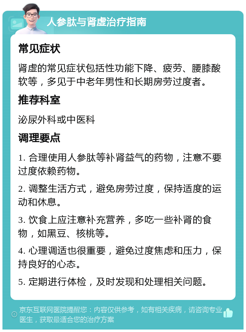 人参肽与肾虚治疗指南 常见症状 肾虚的常见症状包括性功能下降、疲劳、腰膝酸软等，多见于中老年男性和长期房劳过度者。 推荐科室 泌尿外科或中医科 调理要点 1. 合理使用人参肽等补肾益气的药物，注意不要过度依赖药物。 2. 调整生活方式，避免房劳过度，保持适度的运动和休息。 3. 饮食上应注意补充营养，多吃一些补肾的食物，如黑豆、核桃等。 4. 心理调适也很重要，避免过度焦虑和压力，保持良好的心态。 5. 定期进行体检，及时发现和处理相关问题。