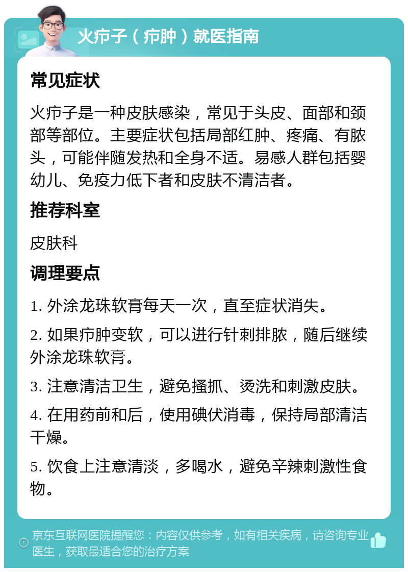 火疖子（疖肿）就医指南 常见症状 火疖子是一种皮肤感染，常见于头皮、面部和颈部等部位。主要症状包括局部红肿、疼痛、有脓头，可能伴随发热和全身不适。易感人群包括婴幼儿、免疫力低下者和皮肤不清洁者。 推荐科室 皮肤科 调理要点 1. 外涂龙珠软膏每天一次，直至症状消失。 2. 如果疖肿变软，可以进行针刺排脓，随后继续外涂龙珠软膏。 3. 注意清洁卫生，避免搔抓、烫洗和刺激皮肤。 4. 在用药前和后，使用碘伏消毒，保持局部清洁干燥。 5. 饮食上注意清淡，多喝水，避免辛辣刺激性食物。