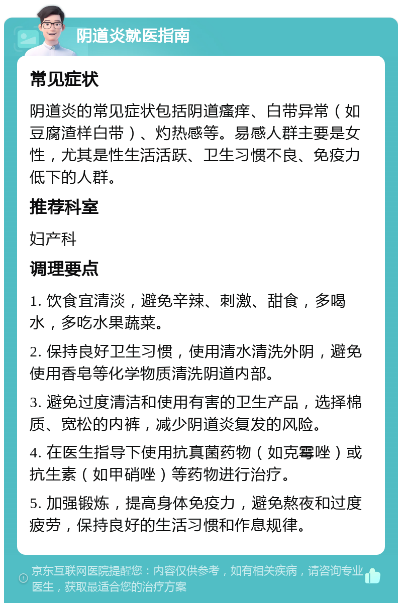 阴道炎就医指南 常见症状 阴道炎的常见症状包括阴道瘙痒、白带异常（如豆腐渣样白带）、灼热感等。易感人群主要是女性，尤其是性生活活跃、卫生习惯不良、免疫力低下的人群。 推荐科室 妇产科 调理要点 1. 饮食宜清淡，避免辛辣、刺激、甜食，多喝水，多吃水果蔬菜。 2. 保持良好卫生习惯，使用清水清洗外阴，避免使用香皂等化学物质清洗阴道内部。 3. 避免过度清洁和使用有害的卫生产品，选择棉质、宽松的内裤，减少阴道炎复发的风险。 4. 在医生指导下使用抗真菌药物（如克霉唑）或抗生素（如甲硝唑）等药物进行治疗。 5. 加强锻炼，提高身体免疫力，避免熬夜和过度疲劳，保持良好的生活习惯和作息规律。