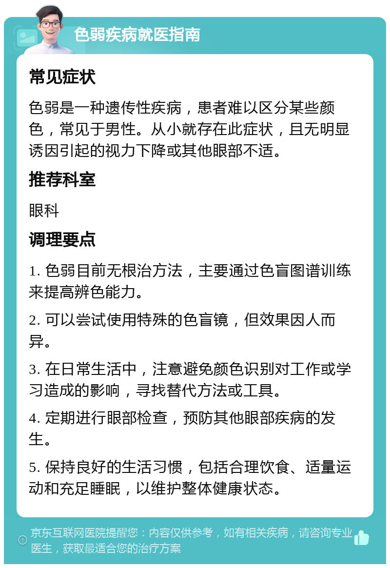 色弱疾病就医指南 常见症状 色弱是一种遗传性疾病，患者难以区分某些颜色，常见于男性。从小就存在此症状，且无明显诱因引起的视力下降或其他眼部不适。 推荐科室 眼科 调理要点 1. 色弱目前无根治方法，主要通过色盲图谱训练来提高辨色能力。 2. 可以尝试使用特殊的色盲镜，但效果因人而异。 3. 在日常生活中，注意避免颜色识别对工作或学习造成的影响，寻找替代方法或工具。 4. 定期进行眼部检查，预防其他眼部疾病的发生。 5. 保持良好的生活习惯，包括合理饮食、适量运动和充足睡眠，以维护整体健康状态。