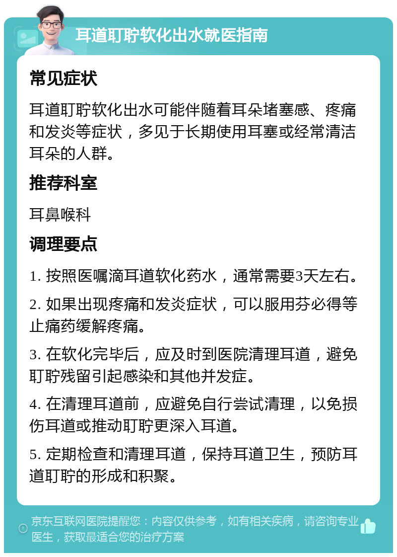 耳道耵聍软化出水就医指南 常见症状 耳道耵聍软化出水可能伴随着耳朵堵塞感、疼痛和发炎等症状，多见于长期使用耳塞或经常清洁耳朵的人群。 推荐科室 耳鼻喉科 调理要点 1. 按照医嘱滴耳道软化药水，通常需要3天左右。 2. 如果出现疼痛和发炎症状，可以服用芬必得等止痛药缓解疼痛。 3. 在软化完毕后，应及时到医院清理耳道，避免耵聍残留引起感染和其他并发症。 4. 在清理耳道前，应避免自行尝试清理，以免损伤耳道或推动耵聍更深入耳道。 5. 定期检查和清理耳道，保持耳道卫生，预防耳道耵聍的形成和积聚。