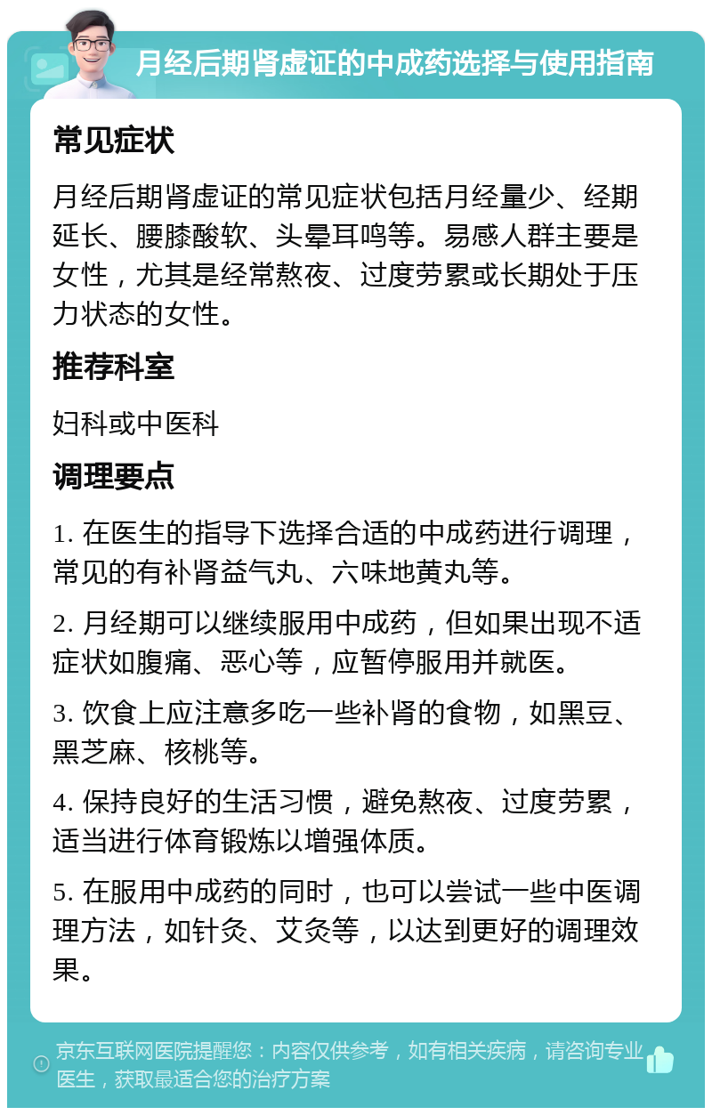 月经后期肾虚证的中成药选择与使用指南 常见症状 月经后期肾虚证的常见症状包括月经量少、经期延长、腰膝酸软、头晕耳鸣等。易感人群主要是女性，尤其是经常熬夜、过度劳累或长期处于压力状态的女性。 推荐科室 妇科或中医科 调理要点 1. 在医生的指导下选择合适的中成药进行调理，常见的有补肾益气丸、六味地黄丸等。 2. 月经期可以继续服用中成药，但如果出现不适症状如腹痛、恶心等，应暂停服用并就医。 3. 饮食上应注意多吃一些补肾的食物，如黑豆、黑芝麻、核桃等。 4. 保持良好的生活习惯，避免熬夜、过度劳累，适当进行体育锻炼以增强体质。 5. 在服用中成药的同时，也可以尝试一些中医调理方法，如针灸、艾灸等，以达到更好的调理效果。