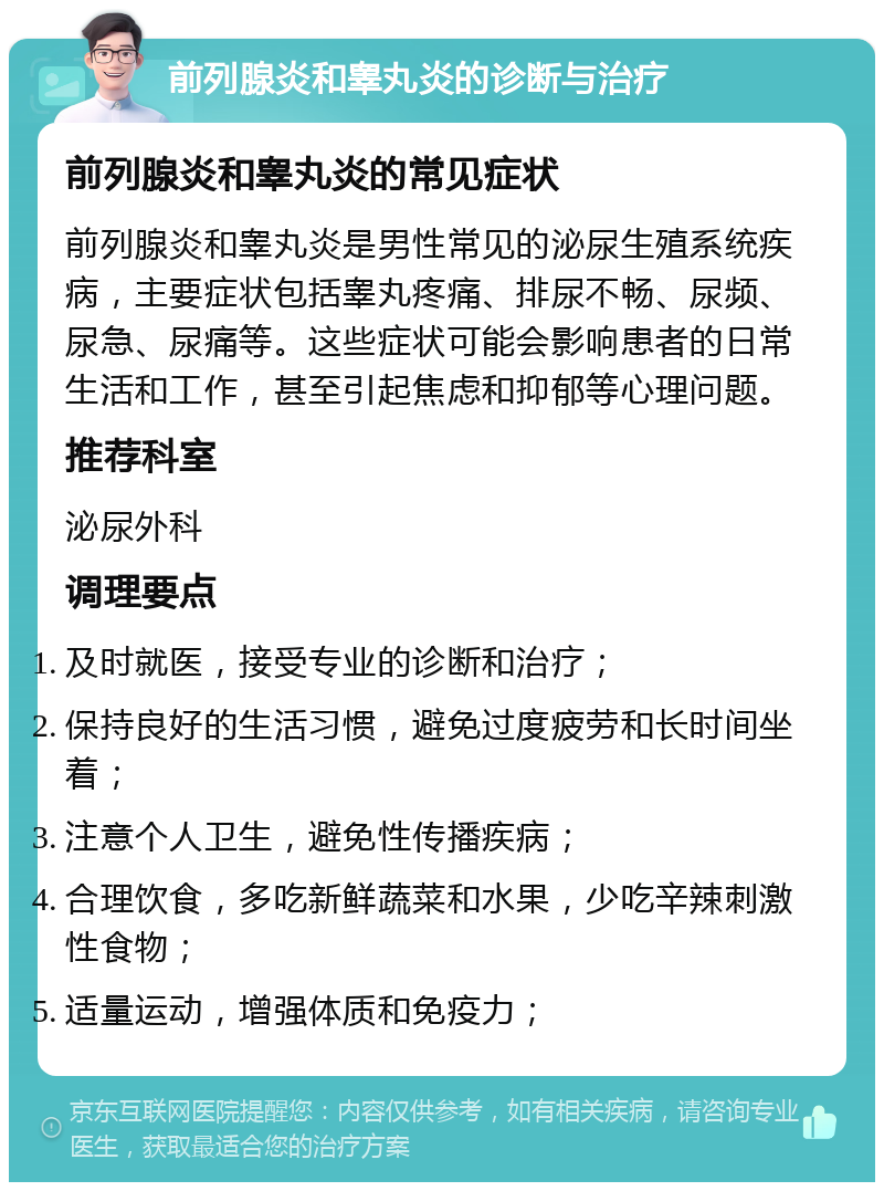 前列腺炎和睾丸炎的诊断与治疗 前列腺炎和睾丸炎的常见症状 前列腺炎和睾丸炎是男性常见的泌尿生殖系统疾病，主要症状包括睾丸疼痛、排尿不畅、尿频、尿急、尿痛等。这些症状可能会影响患者的日常生活和工作，甚至引起焦虑和抑郁等心理问题。 推荐科室 泌尿外科 调理要点 及时就医，接受专业的诊断和治疗； 保持良好的生活习惯，避免过度疲劳和长时间坐着； 注意个人卫生，避免性传播疾病； 合理饮食，多吃新鲜蔬菜和水果，少吃辛辣刺激性食物； 适量运动，增强体质和免疫力；