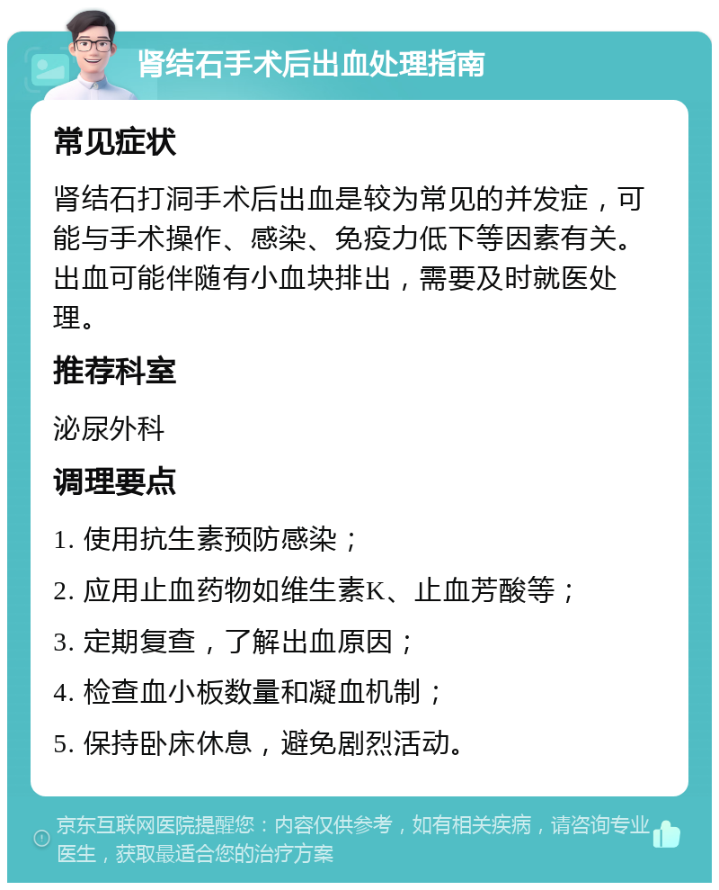 肾结石手术后出血处理指南 常见症状 肾结石打洞手术后出血是较为常见的并发症，可能与手术操作、感染、免疫力低下等因素有关。出血可能伴随有小血块排出，需要及时就医处理。 推荐科室 泌尿外科 调理要点 1. 使用抗生素预防感染； 2. 应用止血药物如维生素K、止血芳酸等； 3. 定期复查，了解出血原因； 4. 检查血小板数量和凝血机制； 5. 保持卧床休息，避免剧烈活动。