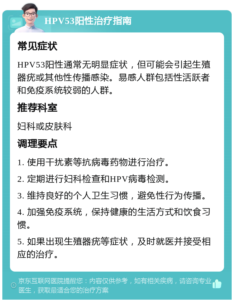 HPV53阳性治疗指南 常见症状 HPV53阳性通常无明显症状，但可能会引起生殖器疣或其他性传播感染。易感人群包括性活跃者和免疫系统较弱的人群。 推荐科室 妇科或皮肤科 调理要点 1. 使用干扰素等抗病毒药物进行治疗。 2. 定期进行妇科检查和HPV病毒检测。 3. 维持良好的个人卫生习惯，避免性行为传播。 4. 加强免疫系统，保持健康的生活方式和饮食习惯。 5. 如果出现生殖器疣等症状，及时就医并接受相应的治疗。