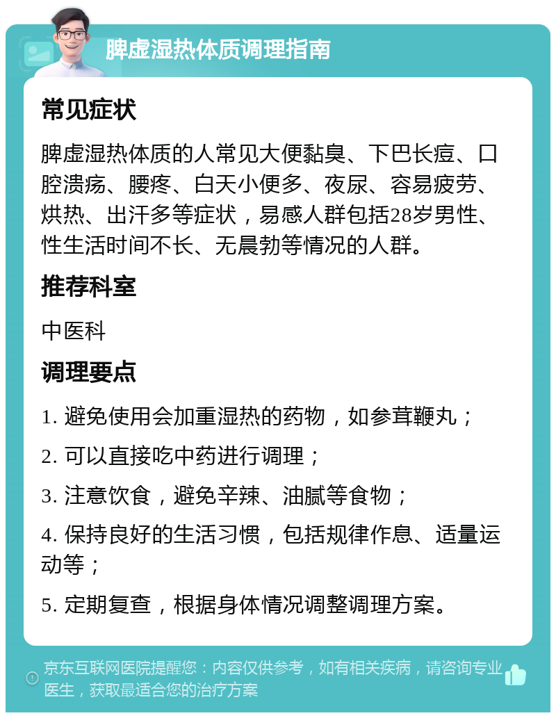 脾虚湿热体质调理指南 常见症状 脾虚湿热体质的人常见大便黏臭、下巴长痘、口腔溃疡、腰疼、白天小便多、夜尿、容易疲劳、烘热、出汗多等症状，易感人群包括28岁男性、性生活时间不长、无晨勃等情况的人群。 推荐科室 中医科 调理要点 1. 避免使用会加重湿热的药物，如参茸鞭丸； 2. 可以直接吃中药进行调理； 3. 注意饮食，避免辛辣、油腻等食物； 4. 保持良好的生活习惯，包括规律作息、适量运动等； 5. 定期复查，根据身体情况调整调理方案。