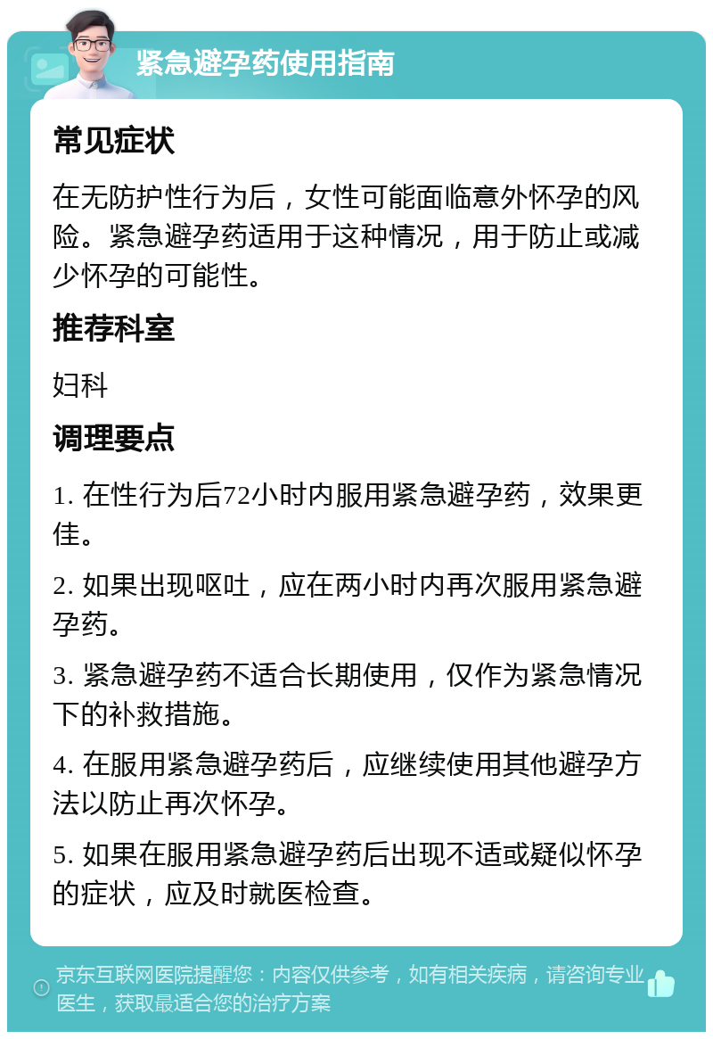 紧急避孕药使用指南 常见症状 在无防护性行为后，女性可能面临意外怀孕的风险。紧急避孕药适用于这种情况，用于防止或减少怀孕的可能性。 推荐科室 妇科 调理要点 1. 在性行为后72小时内服用紧急避孕药，效果更佳。 2. 如果出现呕吐，应在两小时内再次服用紧急避孕药。 3. 紧急避孕药不适合长期使用，仅作为紧急情况下的补救措施。 4. 在服用紧急避孕药后，应继续使用其他避孕方法以防止再次怀孕。 5. 如果在服用紧急避孕药后出现不适或疑似怀孕的症状，应及时就医检查。