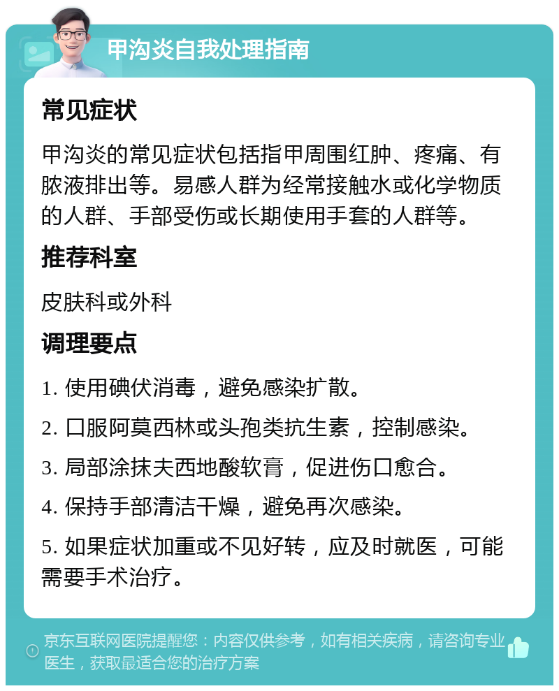 甲沟炎自我处理指南 常见症状 甲沟炎的常见症状包括指甲周围红肿、疼痛、有脓液排出等。易感人群为经常接触水或化学物质的人群、手部受伤或长期使用手套的人群等。 推荐科室 皮肤科或外科 调理要点 1. 使用碘伏消毒，避免感染扩散。 2. 口服阿莫西林或头孢类抗生素，控制感染。 3. 局部涂抹夫西地酸软膏，促进伤口愈合。 4. 保持手部清洁干燥，避免再次感染。 5. 如果症状加重或不见好转，应及时就医，可能需要手术治疗。