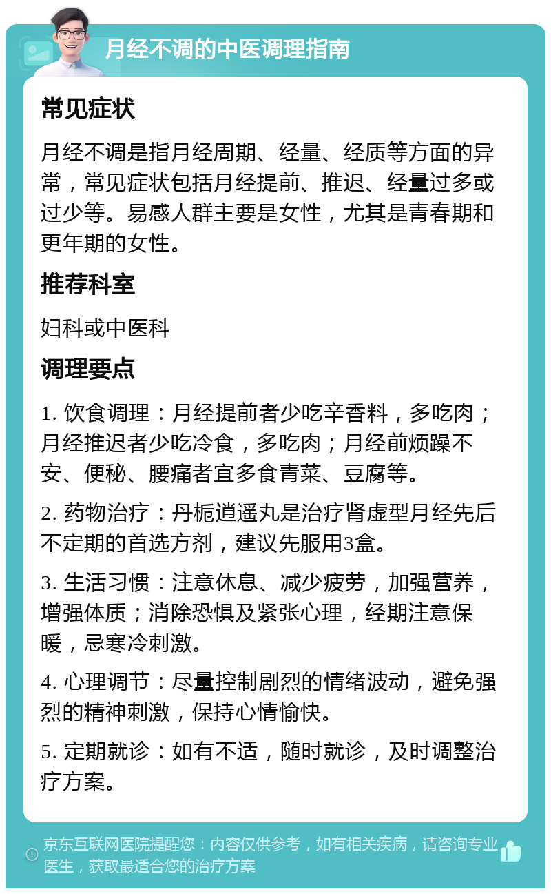 月经不调的中医调理指南 常见症状 月经不调是指月经周期、经量、经质等方面的异常，常见症状包括月经提前、推迟、经量过多或过少等。易感人群主要是女性，尤其是青春期和更年期的女性。 推荐科室 妇科或中医科 调理要点 1. 饮食调理：月经提前者少吃辛香料，多吃肉；月经推迟者少吃冷食，多吃肉；月经前烦躁不安、便秘、腰痛者宜多食青菜、豆腐等。 2. 药物治疗：丹栀逍遥丸是治疗肾虚型月经先后不定期的首选方剂，建议先服用3盒。 3. 生活习惯：注意休息、减少疲劳，加强营养，增强体质；消除恐惧及紧张心理，经期注意保暖，忌寒冷刺激。 4. 心理调节：尽量控制剧烈的情绪波动，避免强烈的精神刺激，保持心情愉快。 5. 定期就诊：如有不适，随时就诊，及时调整治疗方案。