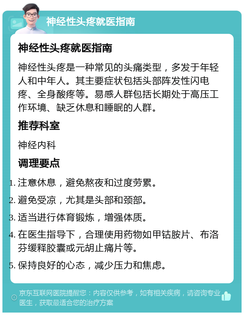 神经性头疼就医指南 神经性头疼就医指南 神经性头疼是一种常见的头痛类型，多发于年轻人和中年人。其主要症状包括头部阵发性闪电疼、全身酸疼等。易感人群包括长期处于高压工作环境、缺乏休息和睡眠的人群。 推荐科室 神经内科 调理要点 注意休息，避免熬夜和过度劳累。 避免受凉，尤其是头部和颈部。 适当进行体育锻炼，增强体质。 在医生指导下，合理使用药物如甲钴胺片、布洛芬缓释胶囊或元胡止痛片等。 保持良好的心态，减少压力和焦虑。