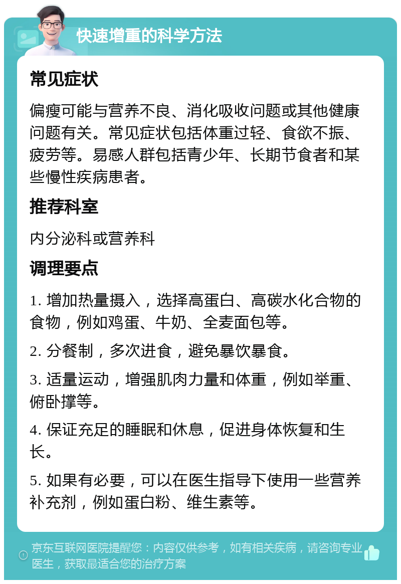 快速增重的科学方法 常见症状 偏瘦可能与营养不良、消化吸收问题或其他健康问题有关。常见症状包括体重过轻、食欲不振、疲劳等。易感人群包括青少年、长期节食者和某些慢性疾病患者。 推荐科室 内分泌科或营养科 调理要点 1. 增加热量摄入，选择高蛋白、高碳水化合物的食物，例如鸡蛋、牛奶、全麦面包等。 2. 分餐制，多次进食，避免暴饮暴食。 3. 适量运动，增强肌肉力量和体重，例如举重、俯卧撑等。 4. 保证充足的睡眠和休息，促进身体恢复和生长。 5. 如果有必要，可以在医生指导下使用一些营养补充剂，例如蛋白粉、维生素等。