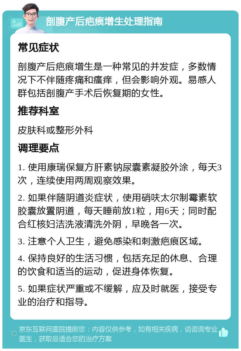 剖腹产后疤痕增生处理指南 常见症状 剖腹产后疤痕增生是一种常见的并发症，多数情况下不伴随疼痛和瘙痒，但会影响外观。易感人群包括剖腹产手术后恢复期的女性。 推荐科室 皮肤科或整形外科 调理要点 1. 使用康瑞保复方肝素钠尿囊素凝胶外涂，每天3次，连续使用两周观察效果。 2. 如果伴随阴道炎症状，使用硝呋太尔制霉素软胶囊放置阴道，每天睡前放1粒，用6天；同时配合红核妇洁洗液清洗外阴，早晚各一次。 3. 注意个人卫生，避免感染和刺激疤痕区域。 4. 保持良好的生活习惯，包括充足的休息、合理的饮食和适当的运动，促进身体恢复。 5. 如果症状严重或不缓解，应及时就医，接受专业的治疗和指导。