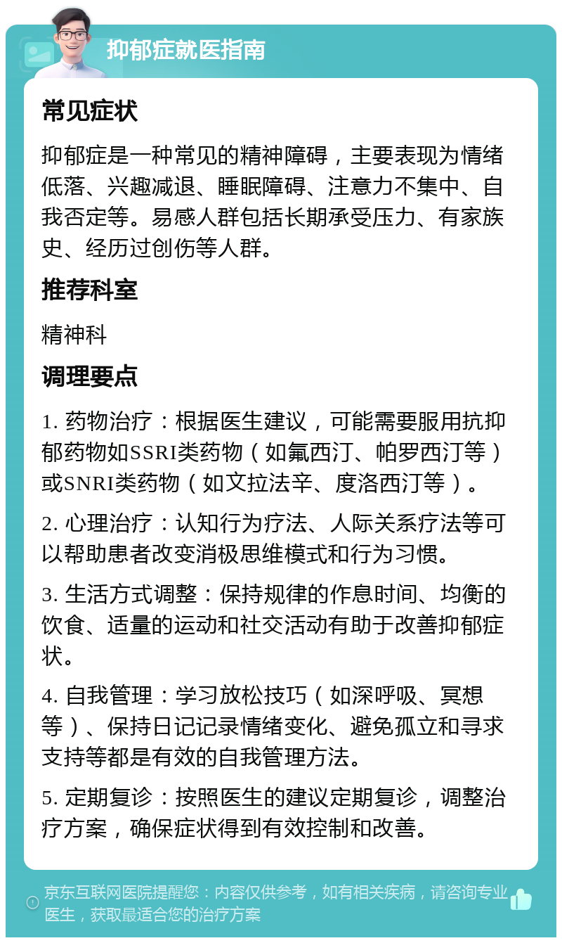 抑郁症就医指南 常见症状 抑郁症是一种常见的精神障碍，主要表现为情绪低落、兴趣减退、睡眠障碍、注意力不集中、自我否定等。易感人群包括长期承受压力、有家族史、经历过创伤等人群。 推荐科室 精神科 调理要点 1. 药物治疗：根据医生建议，可能需要服用抗抑郁药物如SSRI类药物（如氟西汀、帕罗西汀等）或SNRI类药物（如文拉法辛、度洛西汀等）。 2. 心理治疗：认知行为疗法、人际关系疗法等可以帮助患者改变消极思维模式和行为习惯。 3. 生活方式调整：保持规律的作息时间、均衡的饮食、适量的运动和社交活动有助于改善抑郁症状。 4. 自我管理：学习放松技巧（如深呼吸、冥想等）、保持日记记录情绪变化、避免孤立和寻求支持等都是有效的自我管理方法。 5. 定期复诊：按照医生的建议定期复诊，调整治疗方案，确保症状得到有效控制和改善。