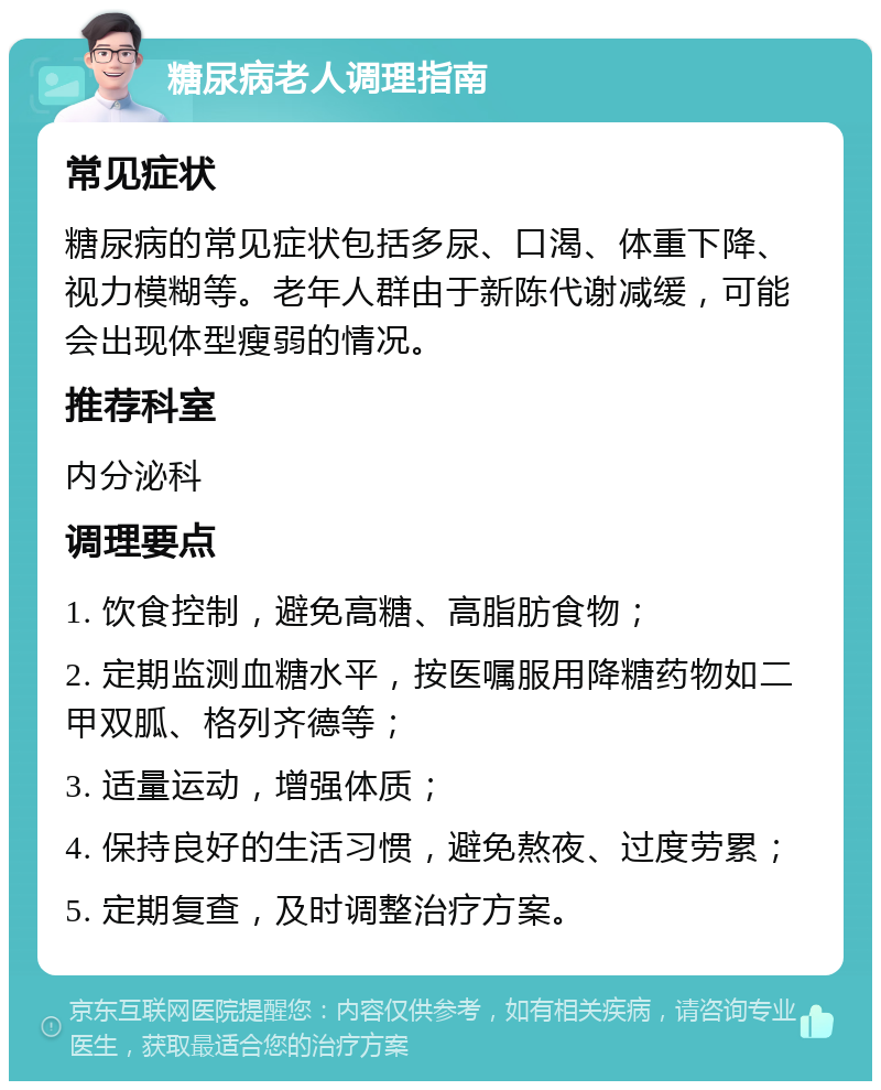 糖尿病老人调理指南 常见症状 糖尿病的常见症状包括多尿、口渴、体重下降、视力模糊等。老年人群由于新陈代谢减缓，可能会出现体型瘦弱的情况。 推荐科室 内分泌科 调理要点 1. 饮食控制，避免高糖、高脂肪食物； 2. 定期监测血糖水平，按医嘱服用降糖药物如二甲双胍、格列齐德等； 3. 适量运动，增强体质； 4. 保持良好的生活习惯，避免熬夜、过度劳累； 5. 定期复查，及时调整治疗方案。