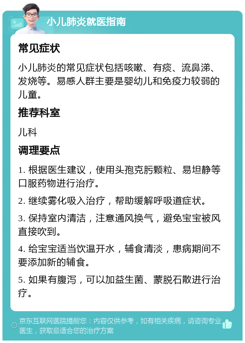 小儿肺炎就医指南 常见症状 小儿肺炎的常见症状包括咳嗽、有痰、流鼻涕、发烧等。易感人群主要是婴幼儿和免疫力较弱的儿童。 推荐科室 儿科 调理要点 1. 根据医生建议，使用头孢克肟颗粒、易坦静等口服药物进行治疗。 2. 继续雾化吸入治疗，帮助缓解呼吸道症状。 3. 保持室内清洁，注意通风换气，避免宝宝被风直接吹到。 4. 给宝宝适当饮温开水，辅食清淡，患病期间不要添加新的辅食。 5. 如果有腹泻，可以加益生菌、蒙脱石散进行治疗。