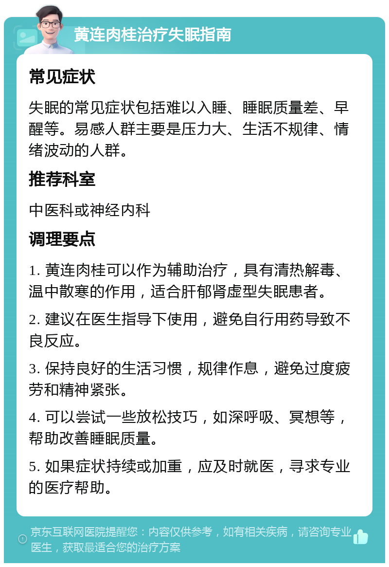 黄连肉桂治疗失眠指南 常见症状 失眠的常见症状包括难以入睡、睡眠质量差、早醒等。易感人群主要是压力大、生活不规律、情绪波动的人群。 推荐科室 中医科或神经内科 调理要点 1. 黄连肉桂可以作为辅助治疗，具有清热解毒、温中散寒的作用，适合肝郁肾虚型失眠患者。 2. 建议在医生指导下使用，避免自行用药导致不良反应。 3. 保持良好的生活习惯，规律作息，避免过度疲劳和精神紧张。 4. 可以尝试一些放松技巧，如深呼吸、冥想等，帮助改善睡眠质量。 5. 如果症状持续或加重，应及时就医，寻求专业的医疗帮助。