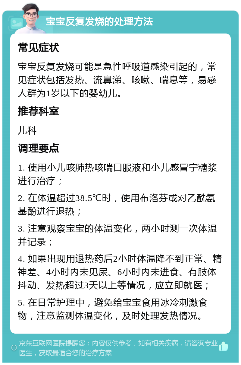 宝宝反复发烧的处理方法 常见症状 宝宝反复发烧可能是急性呼吸道感染引起的，常见症状包括发热、流鼻涕、咳嗽、喘息等，易感人群为1岁以下的婴幼儿。 推荐科室 儿科 调理要点 1. 使用小儿咳肺热咳喘口服液和小儿感冒宁糖浆进行治疗； 2. 在体温超过38.5℃时，使用布洛芬或对乙酰氨基酚进行退热； 3. 注意观察宝宝的体温变化，两小时测一次体温并记录； 4. 如果出现用退热药后2小时体温降不到正常、精神差、4小时内未见尿、6小时内未进食、有肢体抖动、发热超过3天以上等情况，应立即就医； 5. 在日常护理中，避免给宝宝食用冰冷刺激食物，注意监测体温变化，及时处理发热情况。