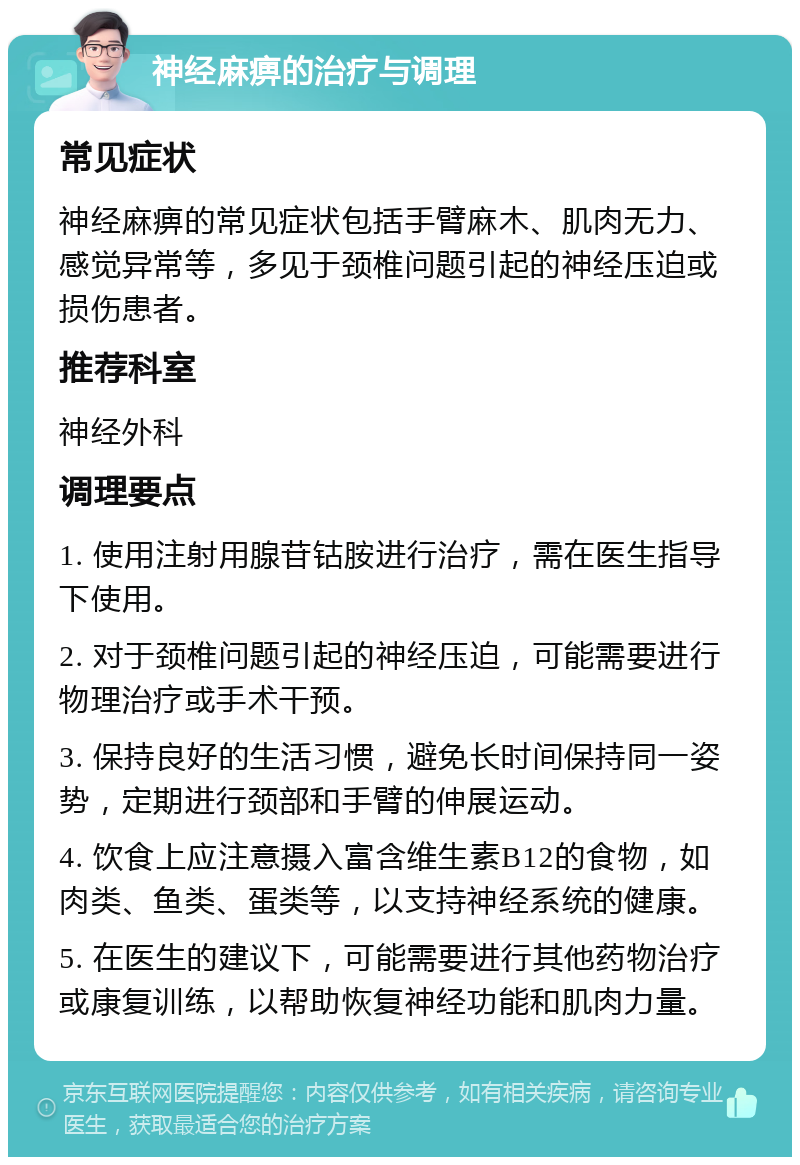 神经麻痹的治疗与调理 常见症状 神经麻痹的常见症状包括手臂麻木、肌肉无力、感觉异常等，多见于颈椎问题引起的神经压迫或损伤患者。 推荐科室 神经外科 调理要点 1. 使用注射用腺苷钴胺进行治疗，需在医生指导下使用。 2. 对于颈椎问题引起的神经压迫，可能需要进行物理治疗或手术干预。 3. 保持良好的生活习惯，避免长时间保持同一姿势，定期进行颈部和手臂的伸展运动。 4. 饮食上应注意摄入富含维生素B12的食物，如肉类、鱼类、蛋类等，以支持神经系统的健康。 5. 在医生的建议下，可能需要进行其他药物治疗或康复训练，以帮助恢复神经功能和肌肉力量。