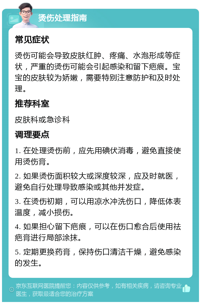 烫伤处理指南 常见症状 烫伤可能会导致皮肤红肿、疼痛、水泡形成等症状，严重的烫伤可能会引起感染和留下疤痕。宝宝的皮肤较为娇嫩，需要特别注意防护和及时处理。 推荐科室 皮肤科或急诊科 调理要点 1. 在处理烫伤前，应先用碘伏消毒，避免直接使用烫伤膏。 2. 如果烫伤面积较大或深度较深，应及时就医，避免自行处理导致感染或其他并发症。 3. 在烫伤初期，可以用凉水冲洗伤口，降低体表温度，减小损伤。 4. 如果担心留下疤痕，可以在伤口愈合后使用祛疤膏进行局部涂抹。 5. 定期更换药膏，保持伤口清洁干燥，避免感染的发生。