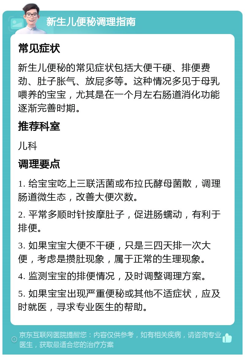 新生儿便秘调理指南 常见症状 新生儿便秘的常见症状包括大便干硬、排便费劲、肚子胀气、放屁多等。这种情况多见于母乳喂养的宝宝，尤其是在一个月左右肠道消化功能逐渐完善时期。 推荐科室 儿科 调理要点 1. 给宝宝吃上三联活菌或布拉氏酵母菌散，调理肠道微生态，改善大便次数。 2. 平常多顺时针按摩肚子，促进肠蠕动，有利于排便。 3. 如果宝宝大便不干硬，只是三四天排一次大便，考虑是攒肚现象，属于正常的生理现象。 4. 监测宝宝的排便情况，及时调整调理方案。 5. 如果宝宝出现严重便秘或其他不适症状，应及时就医，寻求专业医生的帮助。