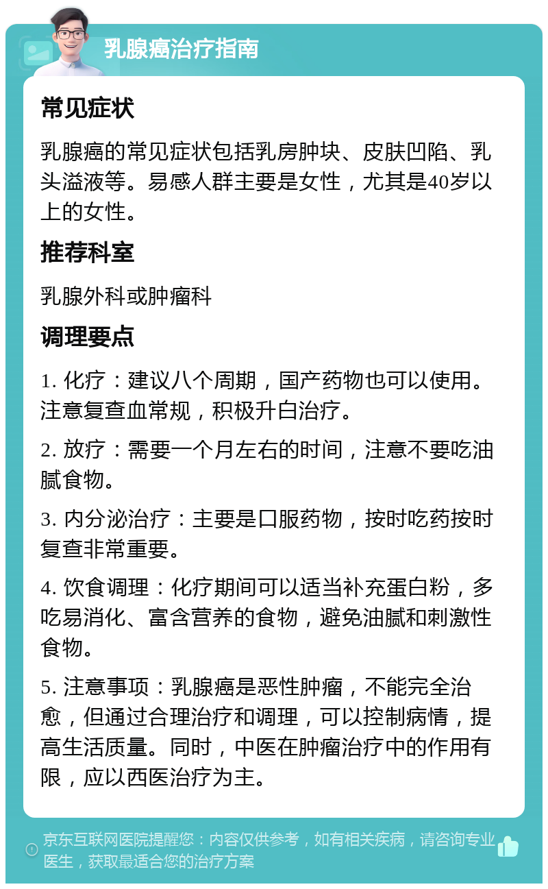 乳腺癌治疗指南 常见症状 乳腺癌的常见症状包括乳房肿块、皮肤凹陷、乳头溢液等。易感人群主要是女性，尤其是40岁以上的女性。 推荐科室 乳腺外科或肿瘤科 调理要点 1. 化疗：建议八个周期，国产药物也可以使用。注意复查血常规，积极升白治疗。 2. 放疗：需要一个月左右的时间，注意不要吃油腻食物。 3. 内分泌治疗：主要是口服药物，按时吃药按时复查非常重要。 4. 饮食调理：化疗期间可以适当补充蛋白粉，多吃易消化、富含营养的食物，避免油腻和刺激性食物。 5. 注意事项：乳腺癌是恶性肿瘤，不能完全治愈，但通过合理治疗和调理，可以控制病情，提高生活质量。同时，中医在肿瘤治疗中的作用有限，应以西医治疗为主。