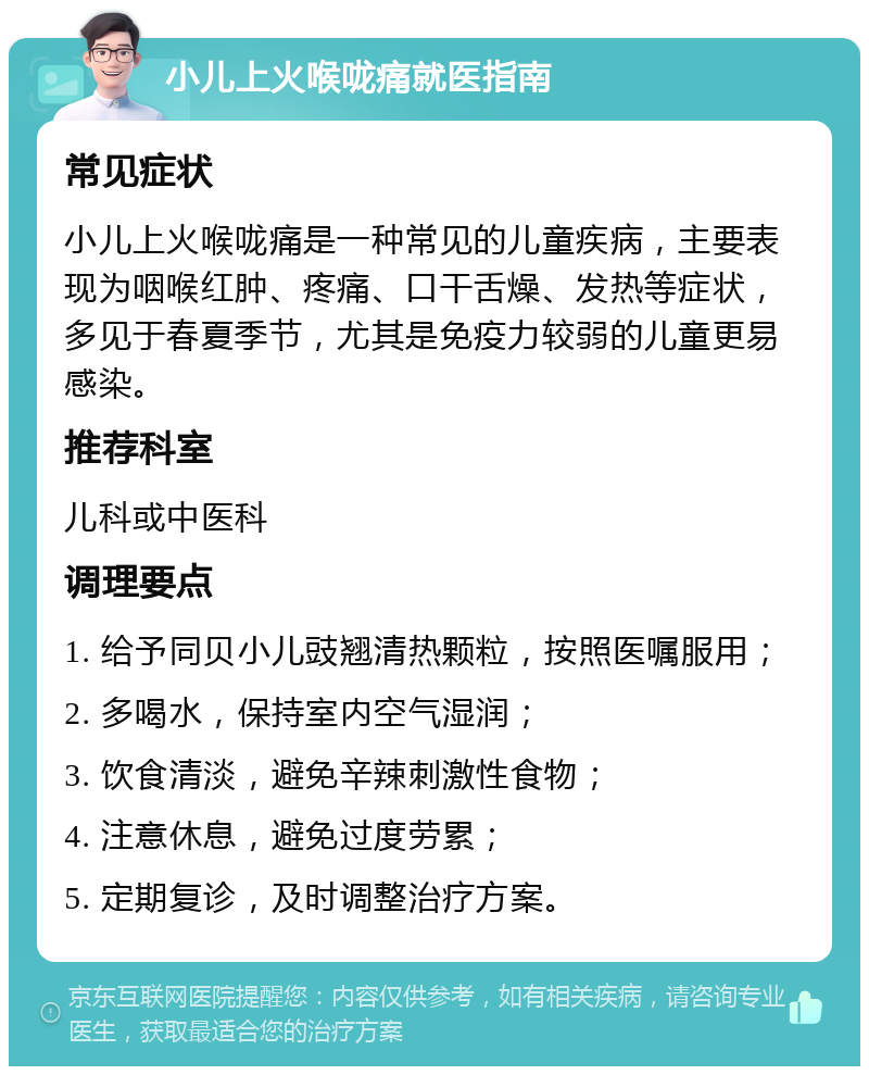 小儿上火喉咙痛就医指南 常见症状 小儿上火喉咙痛是一种常见的儿童疾病，主要表现为咽喉红肿、疼痛、口干舌燥、发热等症状，多见于春夏季节，尤其是免疫力较弱的儿童更易感染。 推荐科室 儿科或中医科 调理要点 1. 给予同贝小儿豉翘清热颗粒，按照医嘱服用； 2. 多喝水，保持室内空气湿润； 3. 饮食清淡，避免辛辣刺激性食物； 4. 注意休息，避免过度劳累； 5. 定期复诊，及时调整治疗方案。