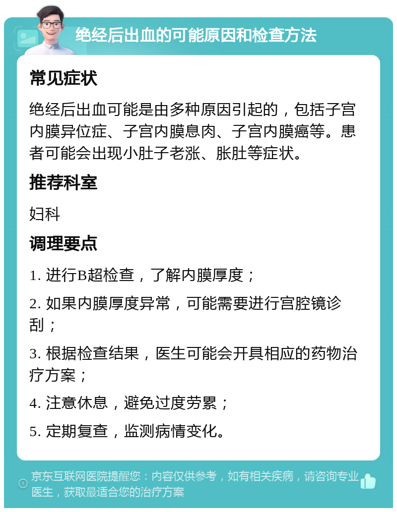 绝经后出血的可能原因和检查方法 常见症状 绝经后出血可能是由多种原因引起的，包括子宫内膜异位症、子宫内膜息肉、子宫内膜癌等。患者可能会出现小肚子老涨、胀肚等症状。 推荐科室 妇科 调理要点 1. 进行B超检查，了解内膜厚度； 2. 如果内膜厚度异常，可能需要进行宫腔镜诊刮； 3. 根据检查结果，医生可能会开具相应的药物治疗方案； 4. 注意休息，避免过度劳累； 5. 定期复查，监测病情变化。