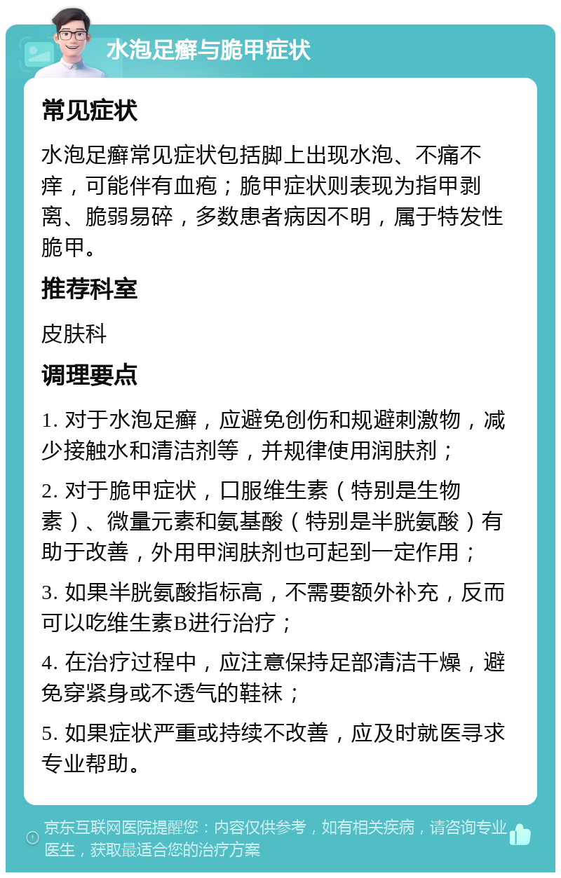 水泡足癣与脆甲症状 常见症状 水泡足癣常见症状包括脚上出现水泡、不痛不痒，可能伴有血疱；脆甲症状则表现为指甲剥离、脆弱易碎，多数患者病因不明，属于特发性脆甲。 推荐科室 皮肤科 调理要点 1. 对于水泡足癣，应避免创伤和规避刺激物，减少接触水和清洁剂等，并规律使用润肤剂； 2. 对于脆甲症状，口服维生素（特别是生物素）、微量元素和氨基酸（特别是半胱氨酸）有助于改善，外用甲润肤剂也可起到一定作用； 3. 如果半胱氨酸指标高，不需要额外补充，反而可以吃维生素B进行治疗； 4. 在治疗过程中，应注意保持足部清洁干燥，避免穿紧身或不透气的鞋袜； 5. 如果症状严重或持续不改善，应及时就医寻求专业帮助。